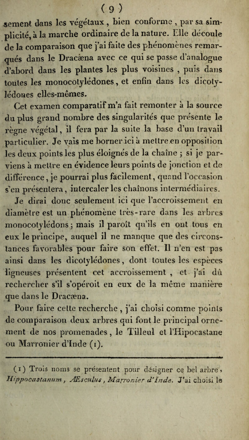 -sement tkins les vége'laux , bien conforme , par sa sim- plicité, à la marche ordinaire de la nature. Elle découle de la comparaison que j’ai faite des phénomènes remar- qués dans le Dracèena avec ce qui se passe d’analogue d’abord dans les plantes les plus voisines , puis dans toutes les monocotylédones, et enfin dans les dicoty- lédones elles-mêmes. Cet examen comparatif m’a fait remonter à la source du plus grand nombre des singularités que présente le règne végétal, il fera par la suite la base d’un travail particulier. Je vais me borner ici à mettre.en opposition les deux points les plus éloignés de la chaîne ; si je par- viens à mettre en évidence leurs points de jonction et de différence, je pourrai plus facilement, quand l’occasion s^en présentera, intercaler les cliaînons intermédiaires. Je dirai donc seulement ici que l’accroissement en diamètre est un phénomène très-rare dans les arbres monocotylédons 3 mais il paroît qu’ils en ont tous en eux le principe, auquel il ne manque que des circons- tances favorables pour faire son effet. Il n’en est pas ainsi dans les dicotylédones, dont toutes les espèces ligneuses présentent cet accroissement , et. j’ai du rechercher s’il s’opéroit en eux de la même manière que dans le Dracæna. Pour faire cette recherche , j’ai choisi comme points de comparaison deux arbres qui font le principal orne- ment de nos promenades, le Tilleul et l’Hipocastane ou Marronier d’Inde (i). (i) Trois noms se présentent pour désigner ce bel arbre » UippocaHanum., Æscului, Marronier d'Inde. J’ai choisi le