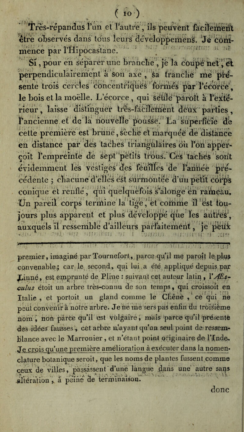 ' Trës-répandus l’un et TautiV j ils peuVént facîlemëiït ètrë oT)sërvés dans tous leurs' developperiiènè. Jë côiîï- niënce par THipocastane. ^ \ ’ - .n .* k ' Si, pour ëri séparer une brnncîie V Je la coiipe net’, ït perpendiculairement a son axe , sa (rancHé mé Jiré- sentè trois cërdes cbncentHcJuës for^^^ par récdrce , le bois et la moelle. L’écorce , qui Seule'paroît à l’ei^té- rieiir, laisse ' distinguer trës-fabïïèniènt dèüx parties , Pancienne:eï de'la nouvelle pousse. ’ La'su^^^ de cette première est briiiie, sèche et marqiiéë dé distance en distance par des taches triarigùlaires ou l’oii ajpper- çbit rempreinte de sepV'petîis triôus. Cé's* tachés son't évidemment les 'vestiges^ des fêmlles de Taiinée pré- cédente y chacune*d’elles est surmontée d’un petit corps conique et reiiflé , qui qüeîquèfeîs s’alorigë en rameau. Un pareil corps termine la ^tige ,^*èt comme Jriest tou- jours plus apparent et plus développé que les autres^ auxquels il resseriible d’ailleurs parraitemeht, Je peiiic ; ‘''-O:' ^ ir premier, imaginé par Tournelbrt, parce qu’il me paroit le plus convenable.; car le. second, qui lui .a été appliqué depuis par JLinné, est emprunté de Pline : suivant cet auteur latin, VAEs- culus étoit un arbre très-connu de son temps, qui croissoit en Italie , et portoit un gland comme le Cliênè , cé qui ne peut convènir â notre arbre. Je né nié sers pas enfin du troisième ûbm » non parce qu’il est vulgaire i mais parce qu’il présenté des idéeS^ fausses cet arbre itayant qu’un seul point de ressem- blance avec le Marronier, et n’étant point originaire de l’Inde. Je_crois qu’une première amélioration àexécu^r_dans la nomen- clature botanique seroit, que les noms de plantes fussent comme ceux de villes,'passassent ' d’une langue dans une autre sans iltératibn ^ â péiné de iéfminatsonr ' ' - donc