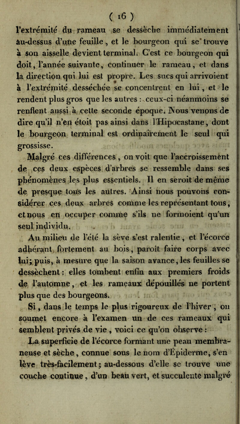 l’extrémité d^ rameau se dessèche immédiatement àu-dessus d’une feuille, et le bourgeon qui se’ trouve a son aisselle devient terminal; C’est ce bourgeon qui doit, l’année suivante, continuer le rameau, et dans la direction qui lui est propre. Les sucs qui arrivoient à l’extrémité desséchée se concentrent en lui, et le rendent plus gros que les autres : • ceux-ci néanmoins se renflent aussi a celte seconde époque. Nous venons de dire qu’il n’en étoit pas ainsi dans THipocastane, dont le bourgeon terminal est ordinairement le seul qui grossisse. Malgré ces différences , on voit que l’accroissement de ces deux espèces d’arbres se ressemble dans ses phénomènes les plus essentiels. Il en seroit de même de presque tous les autres. ‘Ainsi nous pouvons con- sidérer ces deux arbres comme les représentant tous, ctnous en occuper comme s’ils ne formoient qu’un seul individu. Au milieu de l’été la sève s’est ralentie, et l’écorce adhérant fortement au bois, paroît faire corps avec lui; puis, a mesure que la saison avance, les feuilles se dessèchent : elles tombent enfin aux premiers froids de l’automne, et les rameaux dépouillés ne portent plus que des bourgeons. Si, dans le temps le plus rigoureux de l’hiver, on soumet encore a l’examen un de ces rameaux qui semblent privés de vie , voici ce qu’on observe : La superficie de l’écorce formant une peau membra- neuse et sèche, connue sous le nom d’Épiderme, s’en lève très-facilement; au-dessous d’elle se trouve une couche continue, d’un beau vert, et succulente malgré