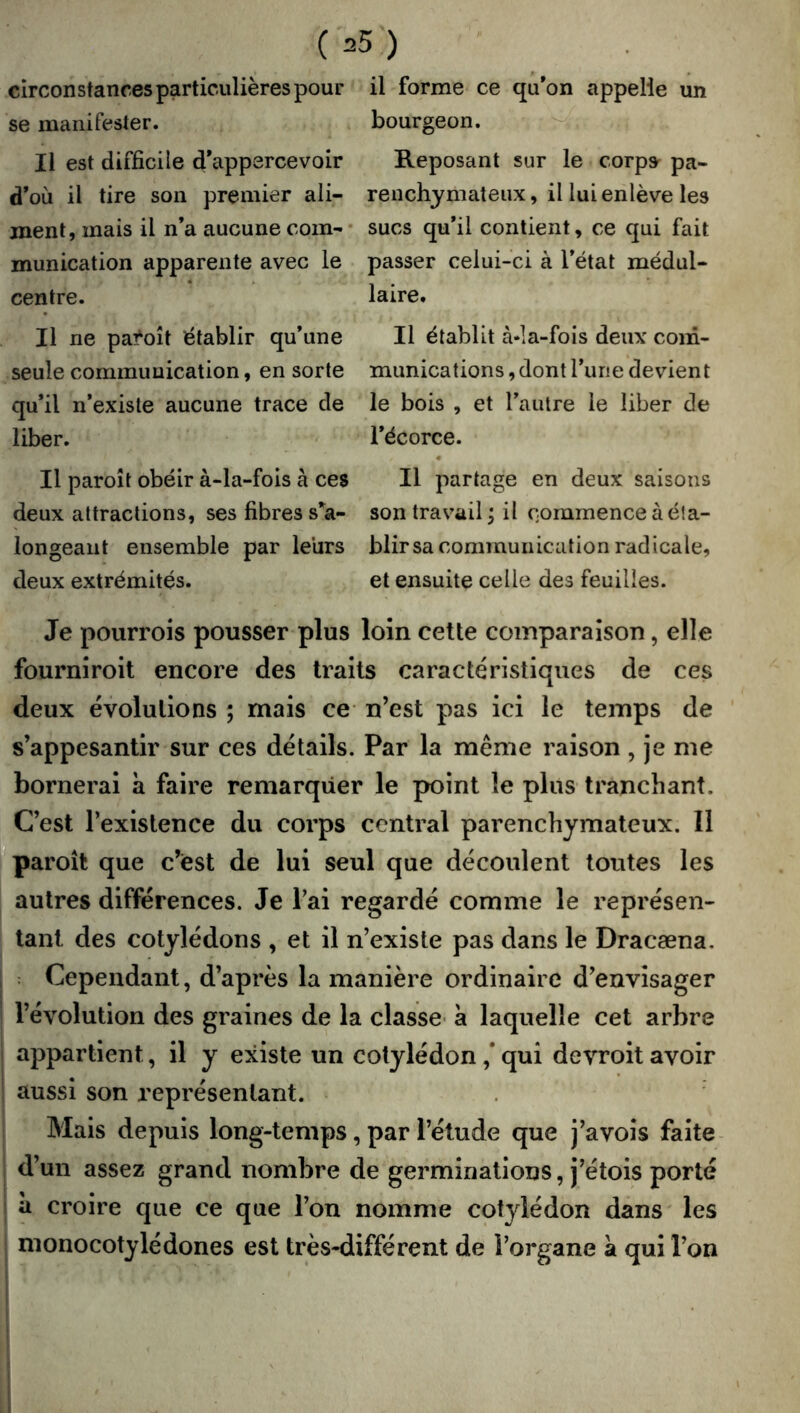 circonstances particulières pour il forme ce qu’on appelle un se manifester. bourgeon. Il est difficile d’appercevoir Reposant sur le corpsr pa- d’où il tire son premier ali- renchjmateiix, il lui enlève les ment, mais il n’a aucune coin-- sucs qu’il contient, ce qui fait munication apparente avec le passer celui-ci à l’état médul- centre. laire. Il ne pa^oît établir qu’une II établit à*la-fois deux com- seule commuuication, en sorte munications, dont l’une devient qu’il n’existe aucune trace de le bois , et l’autre le liber de liber. l’écorce. Il paroît obéir à-la-fois à ces II partage en deux saisons deux attractions, ses fibres s*^a- son travail j il commence à é!a- longeaiit ensemble par leurs blirsa communication radicale, deux extrémités. et ensuite celle des feuilles. Je pourrois pousser plus loin cette comparaison, elle fourniroit encore des traits caractéristiques de ces deux évolutions ; mais ce n’est pas ici le temps de s’appesantir sur ces détails. Par la même raison, je me bornerai a faire remarquer le point le plus tranchant. C’est l’existence du corps central parenchymateux. Il paroît que c’est de lui seul que découlent toutes les autres différences. Je l’ai regardé comme le représen- tant des cotylédons , et il n’existe pas dans le Dracæna. : Cependant, d’après la manière ordinaire d’envisager l’évolution des graines de la classe- à laquelle cet arbre appartient, il y existe un cotylédon ,* qui devroit avoir aussi son représentant. Mais depuis long-temps, par l’étude que j’avois faite i d’un assez grand nombre de germinations, j’étois porté i à croire que ce que l’on nomme cotylédon dans' les : monocotylédones est très-différent de l’organe à qui l’on