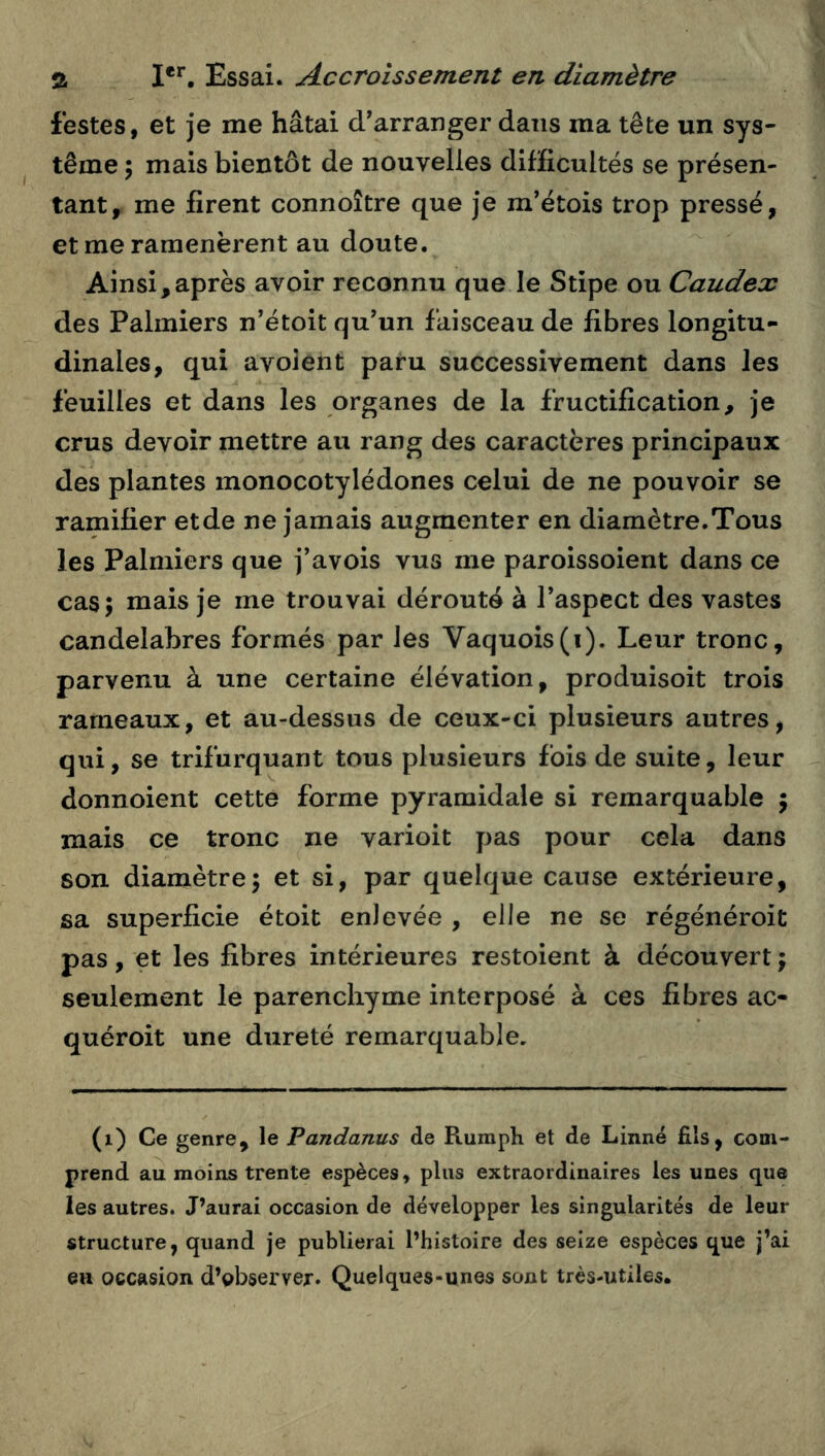 festes, et je me hâtai d'arranger dans ma tête un sys- tème ; mais bientôt de nouvelles dilHcultës se présen- tant, me firent connoître que je m’étois trop pressé, et me ramenèrent au doute. Ainsi,après avoir reconnu que le Stipe ou Caudex des Palmiers n'étoit qu'un faisceau de fibres longitu- dinales, qui avolent paru successivement dans les feuilles et dans les organes de la fructification, je crus devoir mettre au rang des caractères principaux des plantes monocotylédones celui de ne pouvoir se ramifier et de ne jamais augmenter en diamètre. Tous les Palmiers que j’avois vus me paroissoient dans ce cas; mais je me trouvai dérouté à l'aspect des vastes candélabres formés par les Vaquois(i). Leur tronc, parvenu à une certaine élévation, produisoit trois rameaux, et au-dessus de ceux-ci plusieurs autres, qui, se trifurquant tous plusieurs fois de suite, leur donnoient cette forme pyramidale si remarquable j mais ce tronc ne varioit pas pour cela dans son diamètre; et si, par quelque cause extérieure, sa superficie étoit enlevée , elle ne se régénéroit pas, et les fibres intérieures restoient à découvert ; seulement le parenchyme interposé à ces fibres ac- quéroit une dureté remarquable. (i) Ce genre, le Pandanus de Ruraph et de Linné fils, com- prend au moins trente espèces, plus extraordinaires les unes que les autres. J’aurai occasion de développer les singularités de leur structure, quand je publierai l’histoire des seize espèces que j’ai eu occasion d’observer. Quelques-unes sont très-utiles.