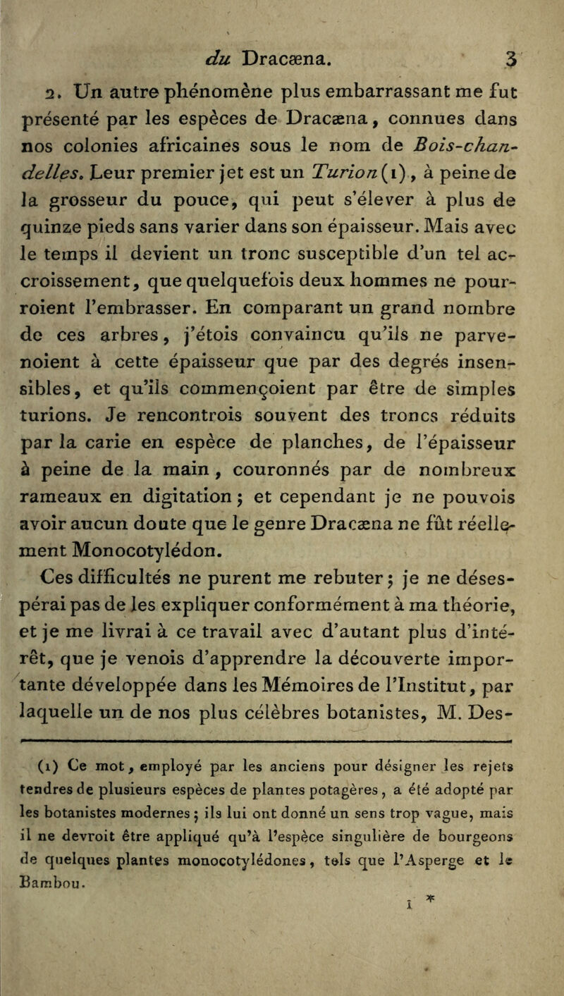 2. Un autre phénomène plus embarrassant me fut présenté par les espèces de Dracæna, connues dans nos colonies africaines sous le nom de Bois-chan^ dalles» Leur premier jet est un Turion{\) , à peine de la grosseur du pouce, qui peut s’élever à plus de quinze pieds sans varier dans son épaisseur. Mais avec le temps il devient un tronc susceptible d’un tel ac- croissement, que quelquefois deux hommes ne pour- roient Fembrasser. En comparant un grand nombre de ces arbres, j’étois convaincu qu’ils ne parve- noient à cette épaisseur que par des degrés insen- sibles, et qu’ils commençoient par être de simples turions. Je rencontrois souvent des troncs réduits par la carie en espèce de planches, de l’épaisseur à peine de la main , couronnés par de nombreux rameaux en digitation \ et cependant je ne pouvois avoir aucun doute que le genre Dracæna ne fût réelle- ment Monocotylédon. Ces difficultés ne purent me rebuter 5 je ne déses- pérai pas de les expliquer conformément à ma théorie, et je me livrai à ce travail avec d’autant plus d’inté- rêt, que je venois d’apprendre la découverte impor- 'tante développée dans les Mémoires de l’Institut, par laquelle un de nos plus célèbres botanistes, M, Des- (i) Ce mot, employé par les anciens pour désigner les rejets tendres de plusieurs espèces de plantes potagères, a été adopté par les botanistes modernes ; ils lui ont donné un sens trop vague, mais il ne devroit être appliqué qu’à l’espèce singulière de bourgeons de quelques plantes raonocotylédones, tels que l’Asperge et le Bambou.