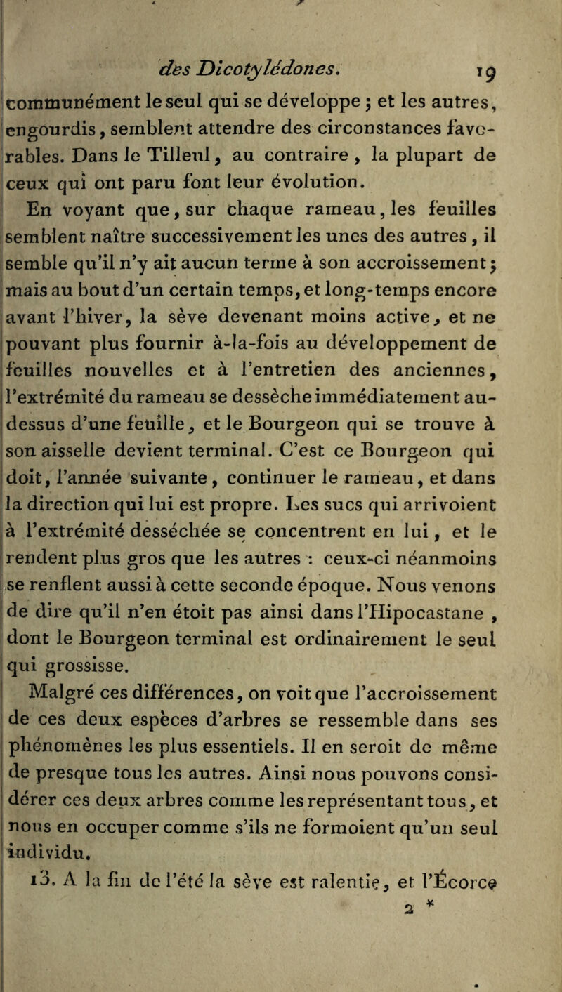 jcommtmément le seul qui se développe 5 et les autres, engourdis, semblent attendre des circonstances favo- rables. Dans le Tilleul, au contraire , la plupart de ceux qui ont paru font leur évolution. En voyant que, sur chaque rameau, les feuilles semblent naître successivement les unes des autres, il semble qu’il n’y ait aucun terme à son accroissement; I mais au bout d’un certain temps, et long-temps encore avant l’hiver, la sève devenant moins active, et ne I pouvant plus fournir à-la-fois au développement de feuilles nouvelles et à l’entretien des anciennes, l’extrémité du rameau se dessèche immédiatement au- dessus d’une feuille, et le Bourgeon qui se trouve à son aisselle devient terminal. C’est ce Bourgeon qui idoit, l’année suivante, continuer le rameau, et dans lia direction qui lui est propre. Les sucs qui arrivoient |à l’extrémité desséchée se concentrent en lui, et le [rendent plus gros que les autres : ceux-ci néanmoins I se renflent aussi à cette seconde époque. Nous venons |de dire qu’il n’en étoit pas ainsi dans l’Hipocastane , i dont le Bourgeon terminal est ordinairement le seul ' qui grossisse. I Malgré ces différences, on voit que l’accroissement de ces deux espèces d’arbres se ressemble dans ses i phénomènes les plus essentiels. Il en seroit de même de presque tous les autres. Ainsi nous pouvons consi- ! dérer ces deux arbres comme les représentant tous, et i nous en occuper comme s’ils ne formoient qu’un seul * individu, i3, A la fin de l’été la sève est ralentie, et l’Écorce * 2