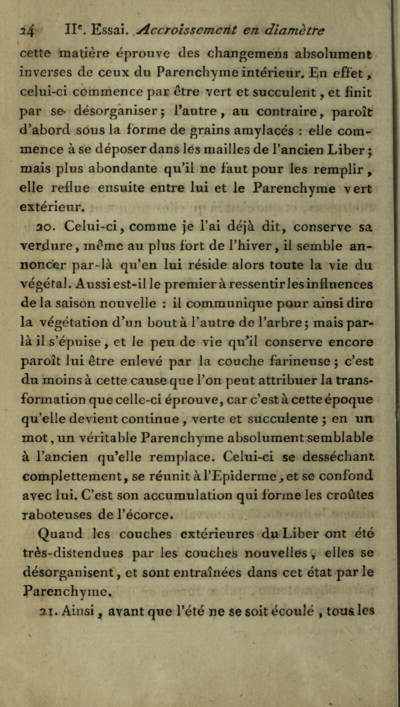 cette matière éprouve des changemena absolument inverses de ceux du Parenchyme intérieur. En effet, celui-ci commence par être vert et succulent, et finit par se- désorganiser 5 l’autre, au contraire, paroîtr d’abord sous la forme de grains amylacés : elle com- mence à se déposer dans lés mailles de l’ancien Liber ; mais plus abondante qu’il ne faut pour les remplir, elle reflue ensuite entre lui et le Parenchyme vert extérieur. 30. Celui-ci, comme je Fai déjà dit, conserve sa verdure, meme au plus fort de l’hiver, il semble an- noncer par-là qu’en lui réside alors toute la vie du végétal. Aussi est-il le premier à ressentir les influences de la saison nouvelle : il communique pour ainsi dire la végétation d’un bout à Fautre de l’arbre 5 mais par- là il s’épuise , et le peu de vie qu’il conserve encore paroît lui être enlevé par la couche farineuse 5 c’est du moins à cette cause que l’on peut attribuer la trans- formation que celle-ci éprouve, car c’est à cette époque qu’elle devient continue , verte et succulente ; en un mot, un véritable Parenchyme absolument semblable à l’ancien qu’elle remplace. Celui-ci se desséchant complettement, se réunit à l’Epiderme, et se confond avec lui. C’est son accumulation qui forme les croûtes raboteuses de l’écorce. Quand les couches extérieures du Liber ont été très-distendues par les couches nouvelles , elles se désorganisent, et sont entraînées dans cet état parle Parenchyme, 31. Ainsi, avant que Fété ne se soit écoulé , tous les