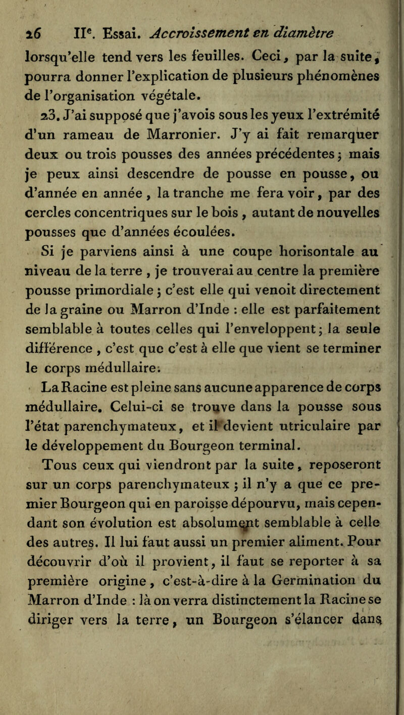 lorsqu’elle tend vers les feuilles. Ceci, par la suite, pourra donner l’explication de plusieurs phénomènes de l’organisation végétale. aS. J’ai supposé que j’avois sous les yeux l’extrémité d’un rameau de Marronier. J’y ai fait remarquer deux ou trois pousses des années précédentes 3 mais je peux ainsi descendre de pousse en pousse, pu d’année en année , la tranche me fera voir, par des cercles concentriques sur le bois , autant de nouvelles pousses que d’années écoulées. Si je parviens ainsi à une coupe horisontale au niveau de la terre , je trouverai au centre la première pousse primordiale 5 c’est elle qui venoit directement de la graine ou Marron d’Inde : elle est parfaitement semblable à toutes celles qui l’enveloppent; la seule différence , c’est que c’est à elle que vient se terminer le corps médullaire; ' La Racine est pi eine sans aucune apparence de corps médullaire. Celui-ci se trouve dans la pousse sous l’état parenchymateux, et il devient utriculaire par le développement du Bourgeon terminal. Tous ceux qui viendront par la suite, reposeront sur un corps parenchymateux ; il n’y a que ce pre- mier Bourgeon qui en paroisse dépourvu, mais cepen- dant son évolution est absolum<yit semblable à celle des autres. Il lui faut aussi un premier aliment. Pour découvrir d’où il provient, il faut se reporter à sa première origine , c’est-à-dire à la Germination du Marron d’Inde ; là on verra distinctement la Racine se diriger vers la terre, un Bourgeon s’élancer dansî