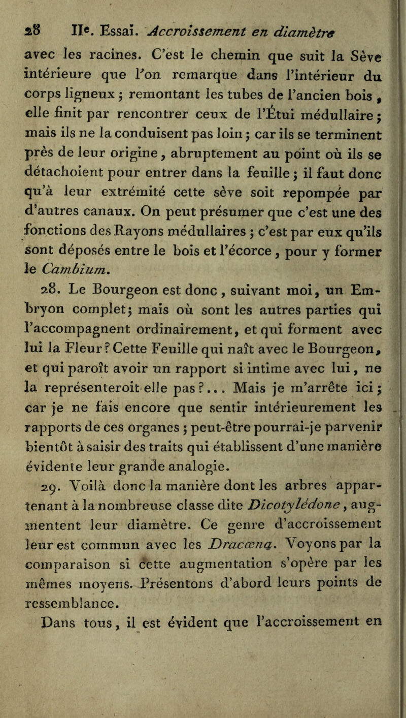 avec les racines. C’est le chemin que suit la Sève intérieure que Fon remarque dans l’intérieur du corps ligneux 5 remontant les tubes de l’ancien bois ^ elle finit par rencontrer ceux de l’Étui médullaire j mais ils ne la conduisent pas loin ; car ils se terminent près de leur origine, abruptement au point où ils se détachoient pour entrer dans la feuille 3 il faut donc qu’à leur extrémité celte sève soit repompée par d’autres canaux. On peut présumer que c’est une des fonctions des Rayons médullaires ; c’est par eux qu’ils sont déposés entre le bois et l’écorce, pour y former le Cambium, 28. Le Bourgeon est donc , suivant moi, un Em- bryon complet 5 mais où sont les autres parties qui l’accompagnent ordinairement, et qui forment avec lui la Fleur ? Cette Feuille qui naît avec le Bourgeon, et qui paroît avoir un rapport si intime avec lui, ne la représenteroit elle pas?... Mais je m’arrête ici; car je ne fais encore que sentir intérieurement les rapports de ces organes ; peut-être pourrai-je parvenir bientôt à saisir des traits qui établissent d’une manière évidente leur grande analogie. 29. Voilà donc la manière dont les arbres appar- tenant à la nombreuse classe dite Dicotylédone, aug- mentent leur diamètre. Ce genre d’accroissement leur est commun avec les Dracœna, Voyons par la comparaison si dette augmentation s’opère par les mêmes moyens. Présentons d’abord leurs points de ressemblance. Dans tous, il est évident que l’accroissement en