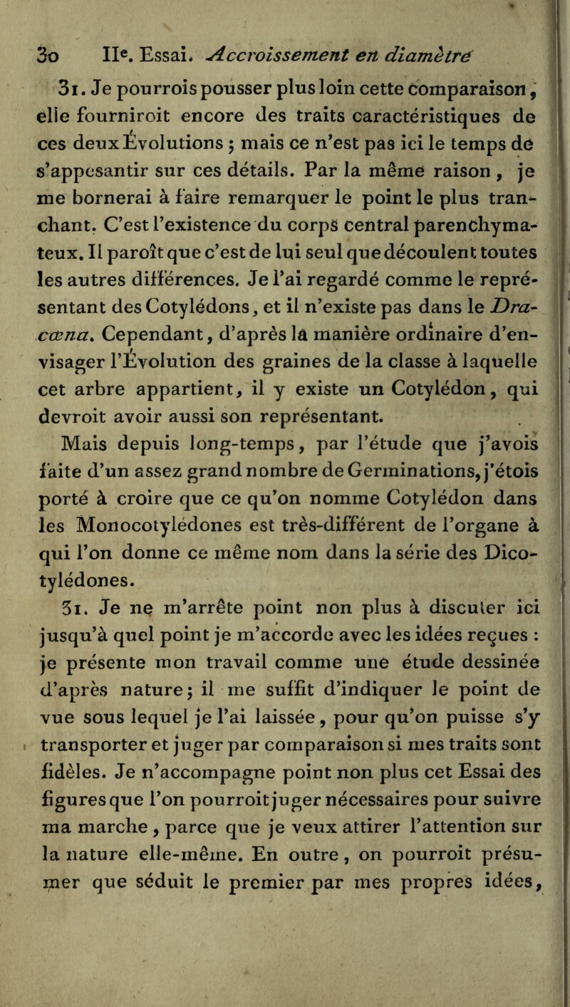 3i. Je pou rrois pousser plus loin cette Comparaison, elle fourniroit encore des traits caractéristiques de ces deux Evolutions 5 mais ce n’est pas ici le temps de s’appesantir sur ces détails. Par la même raison , je me bornerai à faire remarquer le point le plus tran- chant. C’est l’existence du corps central parenchyma- teux. Il paroît que c’est de lui seul que découlent toutes les autres différences. Je l’ai regardé comme le repré- sentant des Cotylédons, et il n’existe pas dans le Dra- cœna. Cependant, d’après la manière ordinaire d’en- visager l’Évolution des graines de la classe à laquelle cet arbre appartient, il y existe un Cotylédon, qui devroit avoir aussi son représentant. Mais depuis long-temps, par l’étude que j’avois faite d’un assez grand nombre de Germinations, j’étois porté à croire que ce qu’on nomme Cotylédon dans les Monocotylédones est très-différent de l’organe à qui l’on donne ce même nom dans la série des Dico- tylédones. 5i. Je ne m’arrête point non plus à discuter ici jusqu’à quel point je m’accorde avec les idées reçues : [ je présente mon travail comme une étude dessinée | d’après nature 5 il me suffit d’indiquer le point de vue sous lequel je l’ai laissée, pour qu’on puisse s’y I transporter et juger par comparaison si mes traits sont fidèles. Je n’accompagne point non plus cet Essai des figures que l’on pourroit juger nécessaires pour suivre ma marche , parce que je veux attirer l’attention sur la nature elle-même. En outre, on pourroit présu- mer que séduit le premier par mes propres idées,