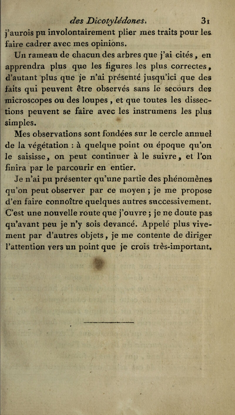 des Dicotylédonesi 3t j’aurois pu involontairement plier mes traits pour les. faire cadrer avec mes opinions. Un rameau de chacun des arbres que j’ai cités , en apprendra plus que les figures les plus correctes, d’autant plus que je n’ai préisenté jusqu’ici que des faits qui peuvent être observés sans lé secours des microscopes ou des loupes , et que toutes les dissec- tions peuvent se faire avec les instrumens les plus simples. Mes observations sont fondées sur le cercle annuel de la végétation : à quelque point ou époque qu’on le saisisse, on peut continuer à le suivre, et l’on finira par le parcourir en entier. Je n’ai pu présenter qu’une partie des phénomènes qu’on peut observer par ce moyen ; je me propose d’en faire connoître quelques autres successivement. C’est une nouvelle route que j’ouvre ; je nç doute pas qu’avant peu je n’y sois devancé. Appelé plus vive- ment par d’autres objets, je me contente de diriger l’attention vers un point que je crois très-important. J I