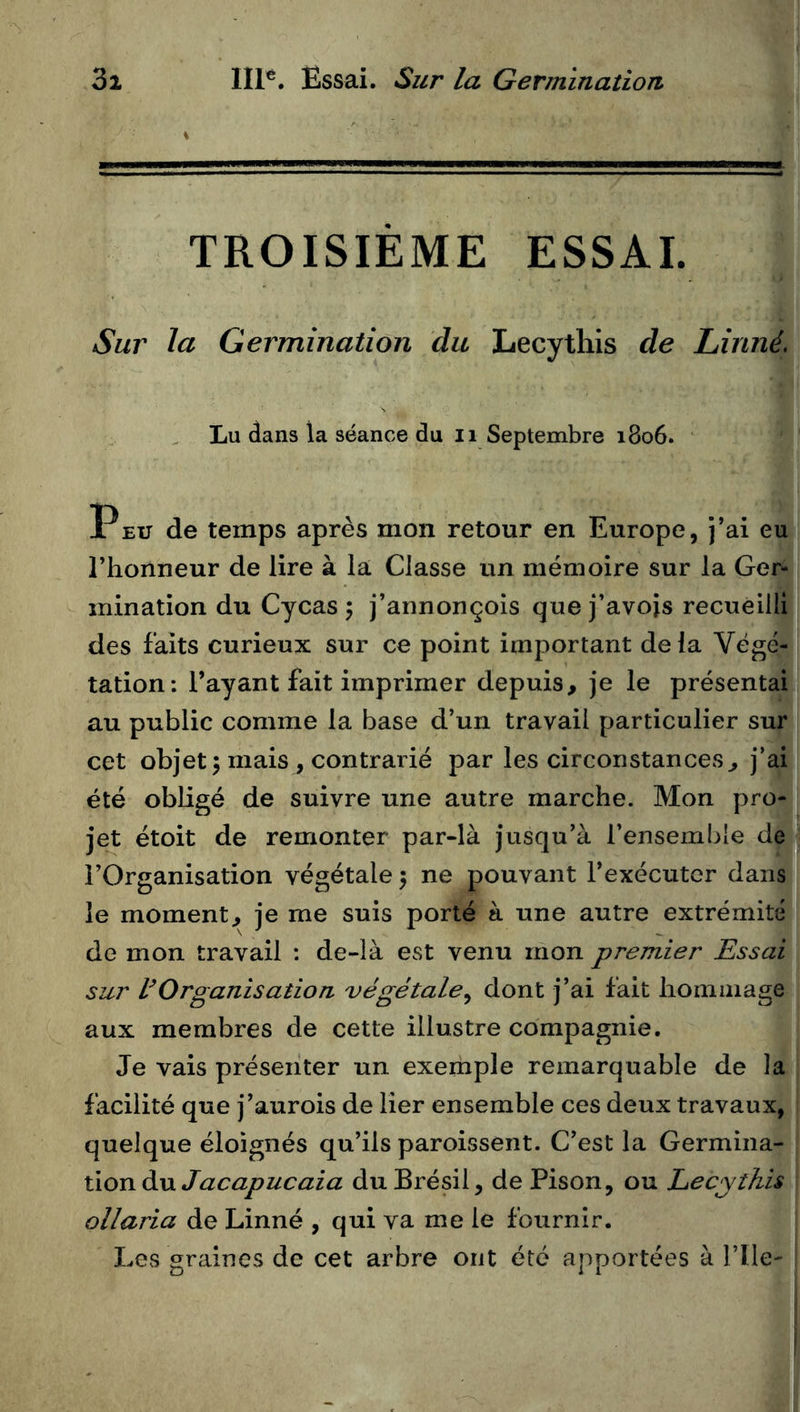 TROISIÈME ESSAI. Sur la Germination du Lecythis de Linné, Lu dans la séance du ii Septembre 1806. P EU de temps après mon retour en Europe, j’ai eu l’honneur de lire à la Classe un mémoire sur la Ger- mination du Cycas 5 j’annonçoîs que j’avois recueilli des faits curieux sur ce point important delà Végé- tation: l’ayant fait imprimer depuis, je le présentai au public comme la base d’un travail particulier sur cet objet 5 mais J contrarié par les circonstances, j’ai été obligé de suivre une autre marche. Mon pro- jet étoit de remonter par-là jusqu’à l’ensemble de l’Organisation végétale 5 ne pouvant l’exécuter clans le moment, je me suis porté à une autre extrémité de mon travail : de-là est venu mon premier Essai sur VOrganisation végétale^ dont j’ai fait hommage aux membres de cette illustre compagnie. Je vais présenter un exemple remarquable de la facilité que j’aurois de lier ensemble ces deux travaux, quelque éloignés qu’ils paroissent. C’est la Germina- tion du du Brésil, de Pison, ou Lecythis ollaria de Linné , qui va me le fournir. Les graines de cet arbre ont été apportées à l’ile-