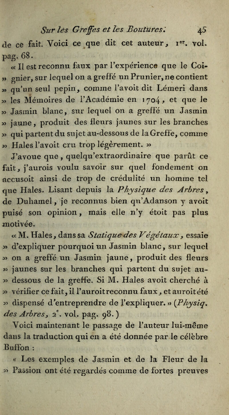 de ce fait. Voici ce que dit cet auteur^ i®’*, voL pag. 68. ce II est reconnu faux par Texpérience que le Coî- » gnier, sur lequel on a greffé un Prunier, ne contient » qu’un seul pépin, comme l’avoit dit Lémeri dans >3 les Mémoires de l’Académie en 1704^ et que le >> Jasmin blanc, sur lequel on a greffé un Jasmin » jaune, produit des fleurs jaunes sur les branches » qui partent du sujet au-dessous de la Greffe, comme Haies l’avoit cru trop légèrement. >5 J’avoue que, quelqu’extraordinaire que parût ce fait, j’aurois voulu savoir sur quel fondement on accusoit ainsi de trop de crédulité un homme tel que Haies. Lisant depuis la Physique des Arbres^ de Duhamel, je reconnus bien qu’Adanson y avolt puisé son opinion, mais elle n’y étoit pas plus motivée. cc M. Haies, dans sa Statique des Végétaux y essaie >5 d’expliquer pourquoi un Jasmin blanc, sur lequel M on a greffé un Jasmin jaune, produit des fleurs 33 jaunes sur les branches qui partent du sujet au- >3 dessous de la greffé. Si M. Haies avoit cherché à 33 vérifier ce fait, il l’auroitreconnu faux, et auroitété 33 dispensé d’entreprendre de l’expliquer. » (Physiq. des Arbres y d, vol, pag. 98. ) Voici maintenant le passage de l’auteur lui-même dans la traduction qui en a été donnée par le célèbre Euffon : « Les exemples de Jasmin et de la Fleur de la 33 Passion ont été regardés comme de fortes preuves