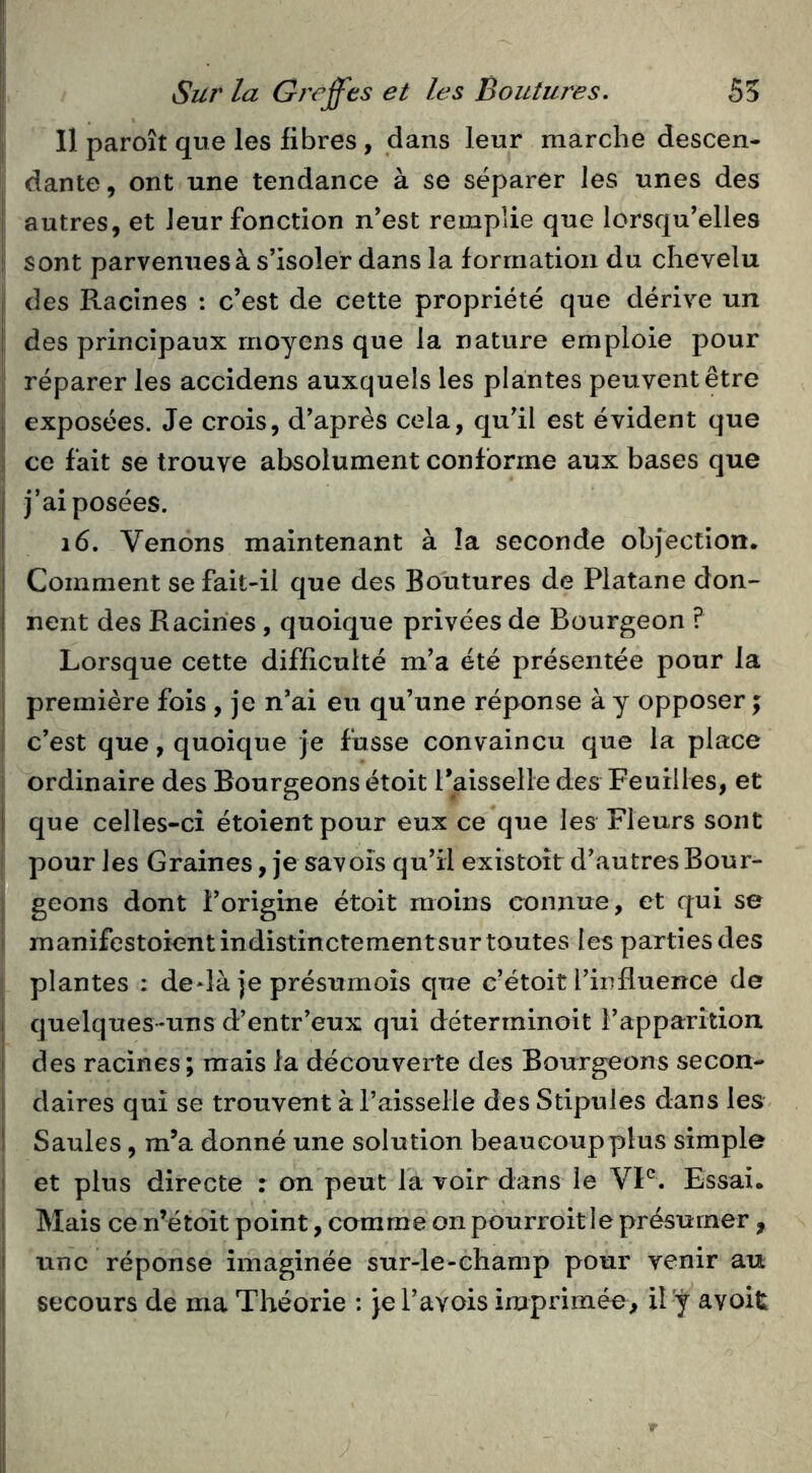 Il paroît que les fibres, dans leur marche descen- dante , ont une tendance à se séparer les unes des autres, et leur fonction n'est remplie que lorsqu'elles sont parvenues à s'isoler dans la formation du chevelu des Racines : c’est de cette propriété que dérive un des principaux moyens que la nature emploie pour réparer les accidens auxquels les plantes peuvent être exposées. Je crois, d'après cela, qu'il est évident que ce fait se trouve absolument conforme aux bases que j’ai posées. i6. Venons maintenant à la seconde objection. Comment se fait-il que des Boutures de Platane don- nent des Racines , quoique privées de Bourgeon ? Lorsque cette difficulté m'a été présentée pour la première fois , je n'ai eu qu’une réponse à y opposer ; c’est que, quoique je fusse convaincu que la place ordinaire des Bourgeons étoit Paisselle des Feuilles, et que celles-ci étoientpour eux ce que les Fleurs sont pour les Graines, je sa vois qu'il existoît d'autres Bour- geons dont l'origine étoit moins connue, et qui se manifestoient indistinctement sur toutes les parties des plantes : de*}à je présurnois que c’étoit l'influence de quelques-uns d’entr’eux qui déterminoit l’apparition des racines; mais la découverte des Bourgeons secon- daires qui se trouvent à raisselie des Stipules dans les Saules, m’a donné une solution beaucoup plus simple et plus directe : on peut la voir dans le VP. Essai. Mais ce n’étoit point, comme on pourroit le présumer , une réponse imaginée sur-le-champ pour venir au secours de ma Théorie ; je l’avois imprimée, il ÿ avoit