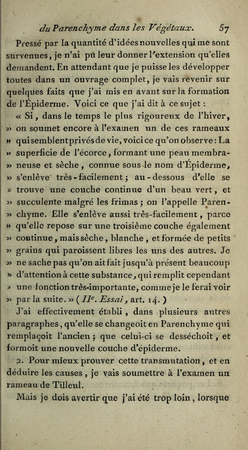 Pressé par la quantité d’idées nouvelles qui me sont survenues, je n’ai pü leur donner Pextension qu’elles demandent. En attendant que je puisse les développer toutes dans un ouvrage complet, je vais revenir sur quelques faits que j’ai mis en avant sur la formation î de l’Epiderme. Voici ce que j’ai dit à ce sujet : cc Si, dans le temps le plus rigoureux de l’hiver, I 35 on soumet encore à l’examen un de ces rameaux » quisemblentprivésde vie, voici ce qu’on observe: La I » superficie de l’écorce, formant une peau membra- i » neuse et sèche, connue sous le nom d’Epiderme, 35 s’enlève très - facilement ^ au-dessous d’elle se » trouve une couche continue d’un beau vert, et 35 succulente malgré les frimas ; on l’appelle Paren- I 33 chyme. Elle s’enlève aussi très-facilement, parce i » qu’elle repose sur une troisième couche également I 35 continue, mais sèche, blanche , et formée de petits j 35 grains qui paroissent libres les uns des autres. Je 35 ne sache pas qu’on ait fait jusqu’à présent beaucoup » d’attention à cette substance^ qui remplit cependant 1 » une fonction très-importante, comme je le ferai voir 35 par la suite. 35 ( Z/«. Essai, art. 14. ) J’ai effectivement établi , dans plusieurs autres paragraphes, qu’elle se changeoit en Parenchyme qui remplaçoit l’ancien j que celui-ci se desséchoit, et I formoit une nouvelle couche d’épiderme. 2. Pour mieux prouver cette transmutation, et en déduire les causes , je vais soumettre à l’examen un ! rameau de Tilleul. Mais je dois avertir que j’ai été trop loin, lorsque