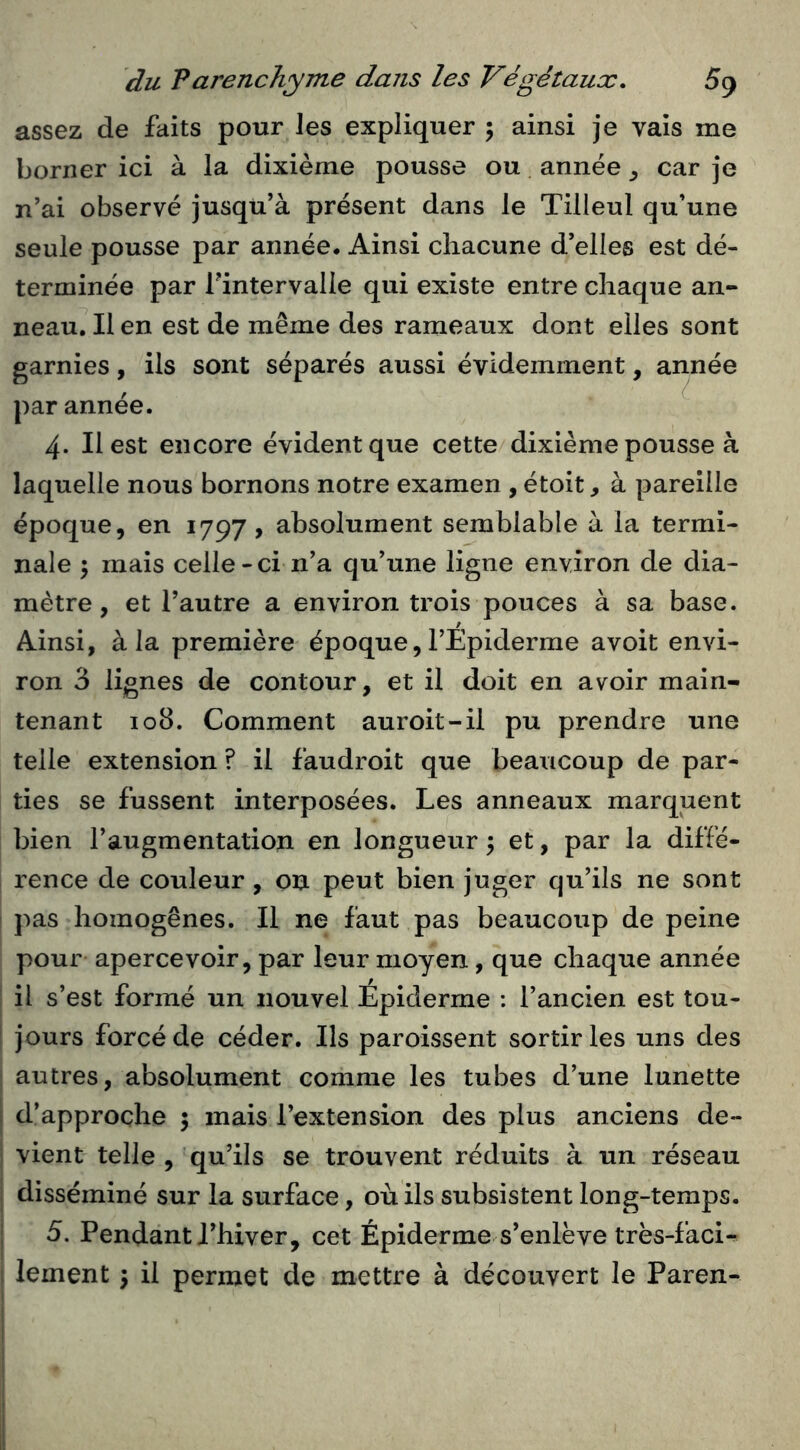 assez de faits pour les expliquer ; ainsi je vais me borner ici à la dixième pousse ou année car je n’ai observé jusqü’à présent dans le Tilleul qu’une seule pousse par année. Ainsi chacune d’elles est dé- terminée par rintervalle qui existe entre chaque an- neau. Il en est de même des rameaux dont elles sont garnies, ils sont séparés aussi évidemment, année par année. 4. Il est encore évident que cette dixième pousse à laquelle nous bornons notre examen , étoit, à pareille époque, en 1797 > absolument semblable à la termi- nale 5 mais celle-ci n’a qu’une ligne environ de dia- mètre, et l’autre a environ trois pouces à sa base. Ainsi, à la première époque, l’Epiderme avoit envi- ron 3 lignes de contour, et il doit en avoir main- tenant 108. Comment auroit-il pu prendre une telle extension ? il faudroit que beaucoup de par- ties se fussent interposées. Les anneaux marquent bien l’augmentation en longueur 5 et, par la diffé- rence de couleur, on peut bien juger qu’ils ne sont pas homogènes. Il ne faut pas beaucoup de peine pour apercevoir, par leur moyen, que chaque année il s’est formé un nouvel Epiderme : l’ancien est tou- jours forcé de céder. Ils paroissent sortir les uns des autres, absolument comme les tubes d’une lunette d’approche 5 mais l’extension des plus anciens de- vient telle , qu’ils se trouvent réduits à un réseau disséminé sur la surface, où ils subsistent long-temps. 5. Pendant Thiver, cet Épiderme s’enlève très-faci- lement -y il permet de mettre à découvert le Paren-