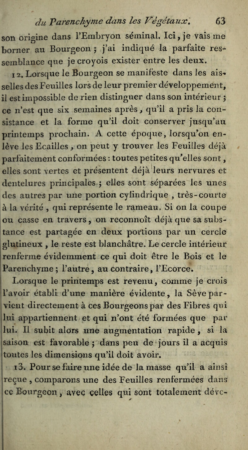 son origine dans FEmbryon séminal. Ici, je vais me borner au Bourgeon ; j’ai indiqué la parfaite res- semblance que jecroyois exister entre les deux. 12, Lorsque le Bourgeon se manifeste dans les ais** selles des Feuilles lors de leur premier développement, il est impossible de rien distinguer dans son intérieur 5 ce n’est que six semaines après, qu’il a pris la con- sistance et la forme qu’il doit conserver jusqu’au printemps prochain. A cette époque, lorsqu’on en- lève les Ecailles, on peut y trouver les Feuilles déjà parfaitement conformées : toutes petites qu’elles sont, elles sont vertes et présentent déjà'leurs nervures et dentelures principales ; elles sont séparées les unes des autres par une portion cylindrique , très-courte à la vérité , qui représente le rameau. Si on la coupe ou casse en travers, on reconnoît déjà que sa subs- tance est partagée en deux portions par un cercle jglutineux , le reste est blanchâtre. Le cercle intérieur j renferme évidemment ce qui doit être le Bois et le Parenchyme ; l’autre, au contraire, l’Ecorce. I Lorsque le printemps est revenu, comme je crois l’avoir établi d’une manière évidente, la Sèvepar- ! vient directement à ces Bourgeons par des Fibres qui lui appartiennent et qui n’ont été formées que par lui. Il subit alors une augmentation rapide , si la saison est favorable ; dans peu de jours il a acquis toutes les dimensions qu’il doit avoir. 13. Pour se faire une idée de la masse qu’il a ainsi reçue , comparons une des Feuilles renfermées dans !ce Bourgeon, avec celles qui sont totalement déve- y 1;