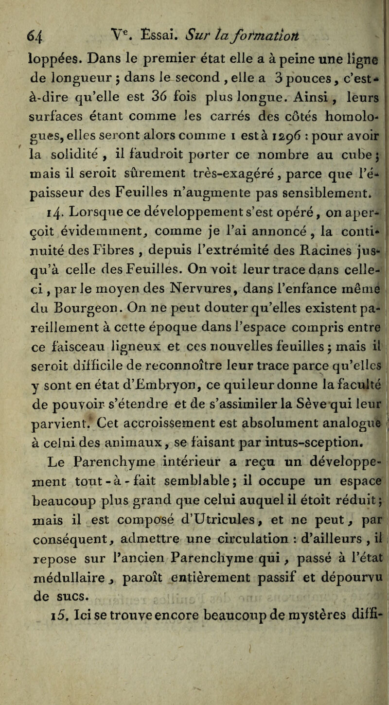 loppées. Dans le premier état elle a à peine une ligne de longueur 5 dans le second , elle a 3 pouces, c’est- à-dire qu’elle est 36 fois plus longue. Ainsi, leurs surfaces étant comme les carrés des côtés homolo- gues, elles seront alors comme 1 est à 1296 : pour avoir la solidité , il faudroit porter ce nombre au cube 5 mais il seroit sûrement très-exagéré, parce que l’é- paisseur des Feuilles n’augmente pas sensiblement* 14. Lorsque ce développement s’est opéré, on aper- çoit évidemment^ comme je l’ai annoncé, la conti- nuité des Fibres , depuis l’extrémité des Racines jus- qu’à celle des Feuilles. On voit leur trace dans celle- ci , par le moyen des Nervures, dans l’enfance même du Bourgeon. On ne peut douter qu’elles existent pa- reillement à cette époque dans l’espace compris entre ce faisceau ligneux et ces nouvelles feuilles 5 mais il seroit difficile de reconnoître leur trace parce qu’elles y sont en état d’Embryon, ce qui leur donne la faculté de pouvoir s’étendre et de s’assimiler la Sève qui leur parvient. Cet accroissement est absolument analogue à celui des animaux, se faisant par intus-sception. Le Parenchyme intérieur a reçu un développe- ment tout-à-fait semblable; il occupe un espace beaucoup plus grand que celui auquel il étoit réduit; mais il est composé d’Utricules, et ne peut, par conséquent, admettre une circulation : d’ailleurs , il repose sur l’ancien Parenchyme qui, passé à l’état médullaire , paroît entièrement passif et dépourvu de sucs. 15. Ici se trouve encore beaucoup de mystères diffi-