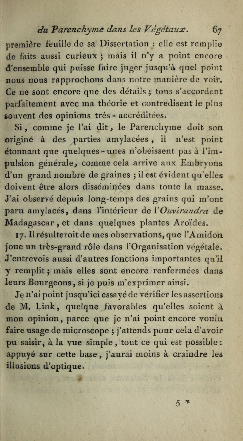 première feuille de sa Dissertation : elle est remplie de faits aussi curieux ; mais il n’y a point encore d’ensemble qui puisse faire juger jusqu’à quel point nous nous rapprochons dans notre manière de voih Ce ne sont encore que des details ; tons s’accordent parfaitement avec ma théorie et contredisent le plus souvent des opinions très - accréditées. Si, comme je l’ai dit, le Parenchyme doit son originé à des parties amylacées , il n’est point étonnant que quelques-unes n’obéissent pas à l’im- pulsion générale^ comme cela arrive aux Embryons d’un grand nombre de graines ; il est évident qu’elles doivent être alors disséminées dans toute la masse. J’ai observé depuis long-temps des grains qui m’ont paru amylacés, dans l’intérieur de XOuvirandra de Madagascar , et dans quelques plantes Ardides. 17. llrésulteroit de mes observations, que l’Amidon, joue un très-grand rôle dans l’Organisation végétale. J’entrevois aussi d’autres fonctions importantes qu’il y remplit 5 mais elles sont encore renfermées dans leurs Bourgeons, si je puis m’exprimer ainsi. Je n’ai point jusqu’ici essayé de vérifier les assertions de M. Eink, quelque favorables qu’elles soient à mon opinion, parce que je n’ai point encore voulu faire usage de microscope 5 j’attends pour cela d’avoir pu'saisir, à, la vue simple^ tout ce qui est possible: appuyé sur cette base, j’aurai moins à craindre les illusions d’optique.