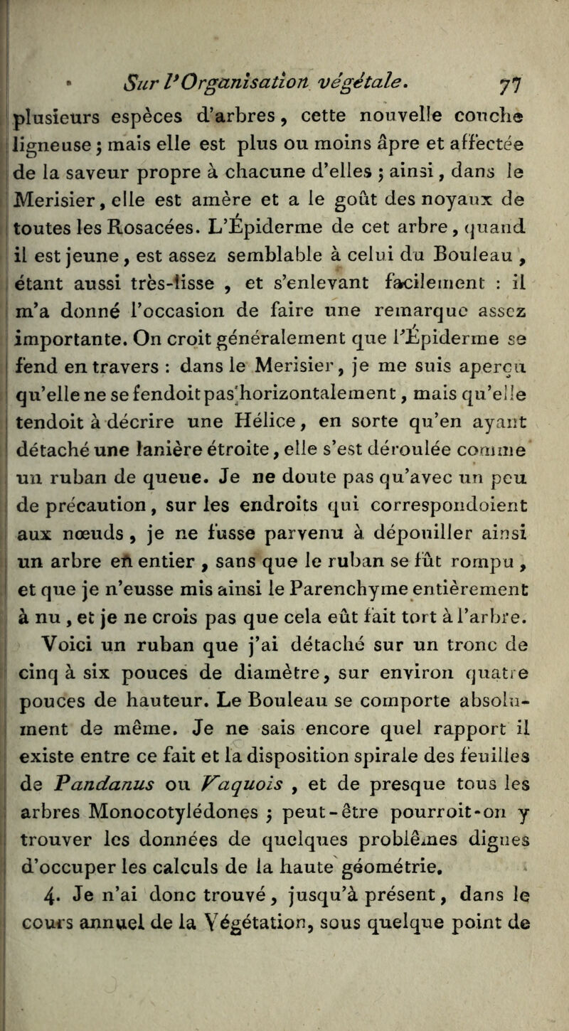 plusieurs espèces d’arbres, cette nouvelle conclie ligneuse \ mais elle est plus ou moins âpre et affectée de la saveur propre à chacune d’elies 5 ainsi, dans le Merisier, elle est amère et a le goût des noyaux de toutes les Rosacées. L’Épiderme de cet arbre, quand il est jeune, est assez semblable à celui du Bouleau , étant aussi très-lisse , et s’enlevant facilement : il m*a donné l’occasion de faire une remarque assez importante. On croit généralement que rÉpiderme se ! fend entravers : dans le Merisier, je me suis aperçu qu’elle ne se fendoitpas^horizontalement, mais qu’elle 1 tendoit à décrire une Hélice, en sorte qu’en ayant détaché une lanière étroite, elle s’est déroulée comme un ruban de queue. Je ne doute pas qu’avec un peu de précaution, sur les endroits qui correspoiidoient aux nœuds , je ne fusse parvenu à dépouiller ainsi un arbre efi entier , sans que le ruban se fût rompu , et que je n’eusse mis ainsi le Parenchyme entièrement à nu , et je ne crois pas que cela eût fait tort à l’arbre. Voici un ruban que j’ai détaché sur un tronc de cinq à six pouces de diamètre, sur environ quatre pouces de hauteur. Le Bouleau se comporte absolu- ment de même. Je ne sais encore quel rapport il existe entre ce fait et la disposition spirale des feuilles de Pandanus ou Vaquois , et de presque tous les arbres Monocotylédones 3 peut-être pourroit*on y trouver les données de quelques problèmes dignes d’occuper les calculs de la haute géométrie, ^ 4. Je n’ai donc trouvé, jusqu’à présent, dans le cours annuel de la Végétation, sous quelque point de