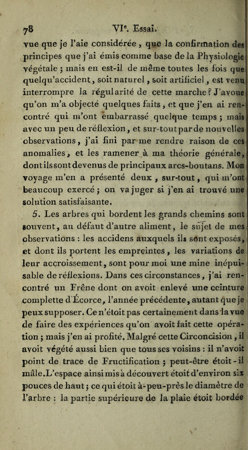 vue que je Taie considérée , que la confirmation des principes que j’ai émis comme base delà Physiologie végétale 5 mais en est-il de même toutes les fois que quelqu’accident, soit naturel, soit artificiel, est venu interrompre la régularité de cette marche ? J’avoue qu’on m’a objecté quelques faits , et que j’en ai ren- contré qui m’ont embarrassé quelque temps ; mais avec un peu de réflexion, et sur-tout par de nouvelles observations, j’ai fini par me rendre raison de ces anomalies, et les ramener à ma théorie générale, dont ils sont devenus de principaux arcs-boutans. Mon voyage m’en a présenté deux , sur-tout, qui m’ont beaucoup exercé ; on va juger si j’en ai trouvé une solution satisfaisante. 5. Les arbres qui bordent les grands chemins sont souvent, au défaut d’autre aliment, le sufet de mes observations : les accidens auxquels ils sont exposés, et dont ils portent les empreintes , les variations de leur accroissement, sont pour moi une mine inépui- sable de réflexions. Dans ces circonstances, j’ai ren- contré un Frêne dont on avoit enlevé une ceinture complette d’Ecorce, l’année précédente, autant que je peux supposer. Ce n’étoit pas certainement dans la vue de faire des expériences qu’on avoit fait cette opéra- tion ; mais j’en ai profité. Malgré cette Circoncision, il avoit végété aussi bien que tous scs voisins : il n’avoit point de trace de Fructification 5 peut-être étoit - il mâle.L’espace ainsi mis à découvert étoit d’environ six pouces de haut 5 ce qui étoit à-peu-près le diamètre de l’arbre : la partie supérieure de la plaie étoit bordée