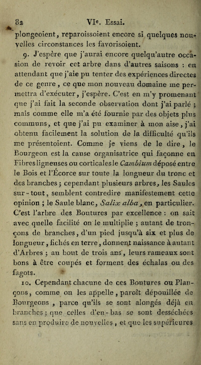 plongeoient, reparoissoient encore si quelques nou- velles circonstances les favorisoient. 9. J’espère que j’aurai encore quelqu’autre occa- sion de revoir cet arbre dans d’autres saisons : en attendant que j’aie pu tenter des expériences directes de ce genre , ce que mon nouveau domaine me per- mettra d’exécuter, j’espère. C’est en m’y promenant que j’ai fait la seconde observation dont j’ai parlé ; mais comme elle m’a été fournie par des objets plus communs, et que j’ai pu examiner à mon aise, j’ai obtenu facilement la solution de la difficulté qu’ils me présentoient. Comme Je viens de le dire , le Bourgeon est la cause organisatrice qui façonne en Fibres ligneuses ou corticales le Cambium déposé entre le Bois et l’Ecorce sur toute la longueur du tronc et des branches \ cependant plusieurs arbres^ les Saules sur-tout, semblent contredire manifestement cette opinion ; le Saule blanc, Saliæ alba, en particulier. C^est l’arbre des Boutures par excellence : on sait avec quelle facilité on le multiplie 5 autant de tron- çons de branches, d’un pied jusqu’à six et plus de longueur, fichés en terre, donnent naissance à autant d’Arbres 3 au bout de trois ans, leurs rameaux sont bons à être coupés et forment des échalas ou des fagots. 10. Cependant chacune de ces Boutures ou Fian- çons , comme on les appelle , paroît dépouillée de Bourgeons , parce qu’ils se sont alongés déjà en branches; que celles d’en-bas se sont desséchées sans en produire de nouvelles , et que les supérieures