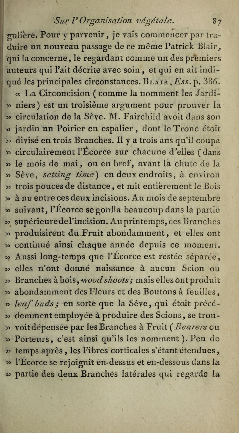 ' • *1 * j gullëre. Pour y parvenir, je vais commencer par tra- > dnire un nouveau passage de ce même Patrick Blair, ; qui la concerne, le regardant comme un des premiers î auteurs qui l’ait décrite avec soin , et qui en ait indi- j que les principales circonstances. Blair, p. 386. ! cc La Circoncision ( comme la nomment les Jardi- niers) est un troisième argument pour prouver la j circulation de la Sève. M. Fairchild avoit dans son I « jardin un Poirier en espalier, dont le Tronc ctoit 35 divisé en trois Branches. Il y a trois ans qu’il coupa y> circulairement l’Écorce sur chacune d'elles (dans 35 le mois de mai, ou en bref, avant la chute de la 35 Sève, setting time) en deux endroits, à environ 35 trois pouces de distance, et mit entièrement le Bois I 3» à nu entre ces deux incisions. Au mois de septembre 35 suivant, l’Ecorce se gonfla beaucoup dans la partie 35 supérieure de l’incision. Au printemps, ces Branches 35 produisirent du Fruit abondamment, et elles ont 35 continué ainsi chaque année depuis ce moment. 35 Aussi long-temps que l’Ecorce est restée séparée, 35 elles n’ont donné naissance à aucun Scion ou 35 Branches à bois, mais elles ont produit 35 abondamment des Fleurs et des Boutons à feuilles, » leaf buds; en sorte que la Sève, qui étoit précé- 35 demment employée à produire des Scions, se trou- 35 voit dépensée par les Branches à Fruit {Bearers ou 35 Porteurs, c’est ainsi qu’ils les nomment). Peu de 35 temps après, les Fibres corticales s’étant étendues , 55 l’Ecorce se rejoignit en-dessus et en-dessous dans la » partie des deux Branches latérales qui regarde la V