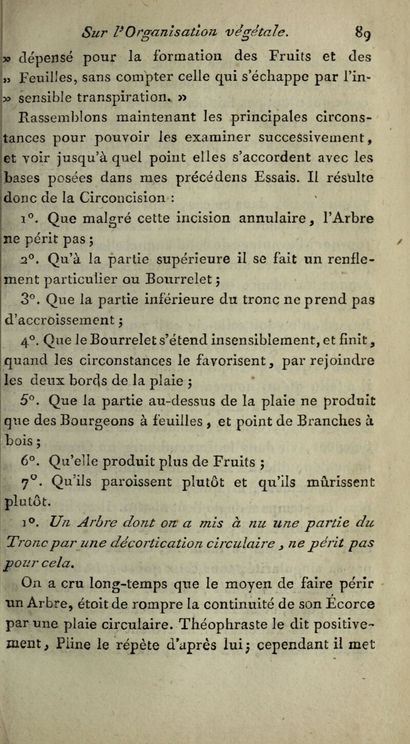 » dépensé pour la formation des Fruits et des Feuilles, sans compter celle qui s échappé par fin- I» sensible transpiration^ » I Rassemblons maintenant les principales circons- jtances pour pouvoir les examiner successivement, fCt voir jusqu’à quel point elles s’accordent avec les [bases posées dans mes précédens Essais. Il résulte ^donc de la Circoncision : I 1°. Que malgré cette incision annulaire, l’Arbre ne périt pas ; 2®. Qu’à la partie supérieure il se fait un renfle- ment particulier ou Bourrelet 5 3®. Que la partie inférieure du tronc ne prend pas d’accroissement 5 4®. Que le Bourrelet s’étend insensiblement, et finit, quand les circonstances le favorisent, par rejoindre ; les deux bords de la plaie 5 I 5®. Que la partie au-dessus de la plaie ne produit * que des Bourgeons à feuilles , et point de Branches à bois ; 6°. Qu’elle produit plus de Fruits 5 7^. Qu’ils paroissent plutôt et qu’ils mûrissent plutôt. Un Arbre dont on a mis à nu une partie du Tronc par une décortication circulaire , ne périt pas pour cela. On a cru long-temps que le moyen de faire périr ♦ un Arbre, étoit de rompre la continuité de son Ecorce par une plaie circulaire. Théophraste le dit positive- ment, Pline le répète d’après lui; cependant il met /