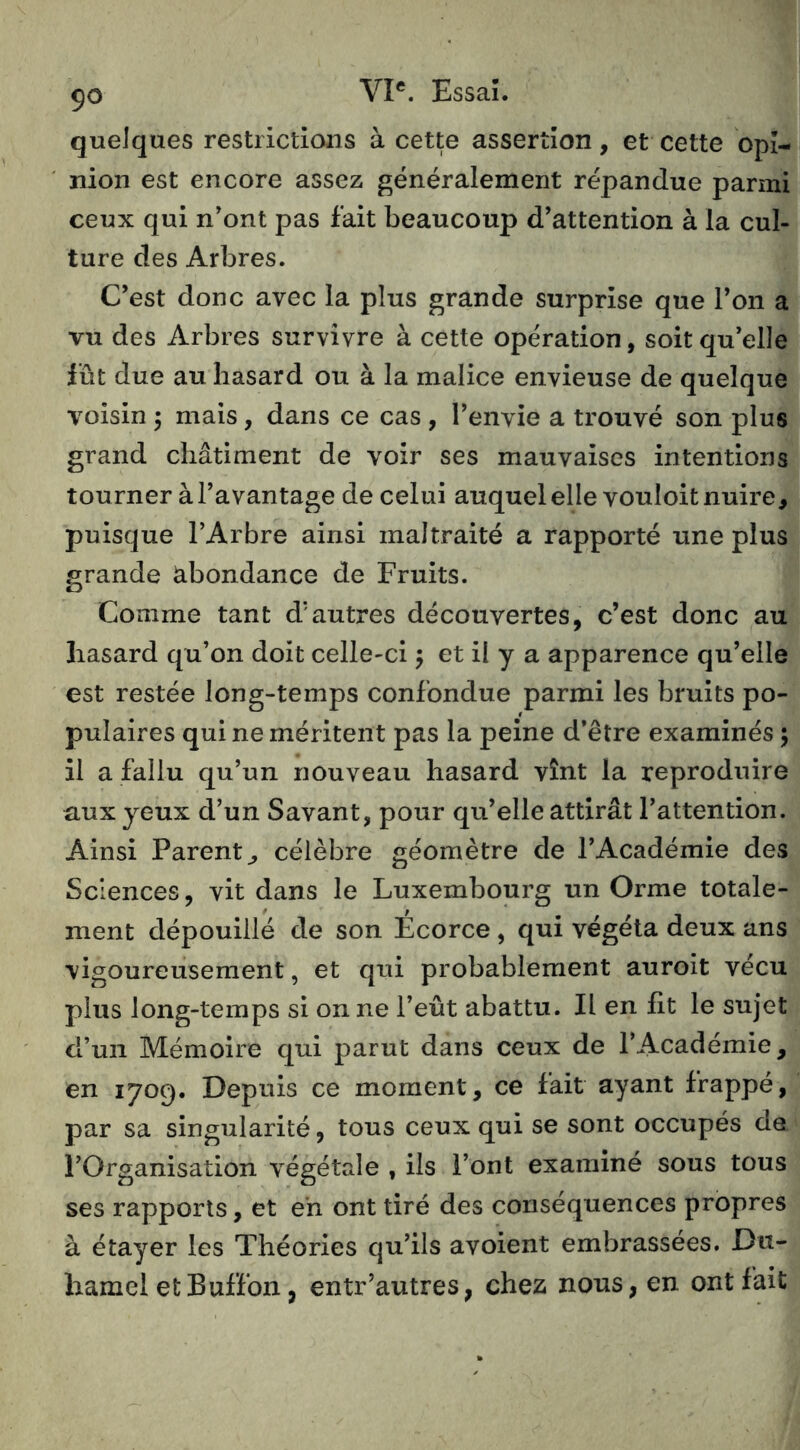 quelques restrictions à cette assertion, et cette opi- nion est encore assez généralement répandue parmi ceux qui n'ont pas fait beaucoup d'attention à la cul- ture des Arbres. C'est donc avec la plus grande surprise que l’on a vu des Arbres survivre à cette opération, soit qu'elle fût due au hasard ou à la malice envieuse de quelque voisin 5 mais, dans ce cas , l'envie a trouvé son plus grand châtiment de voir ses mauvaises intentions tourner à l’avantage de celui auquel elle vouloit nuire, puisque l’Arbre ainsi maltraité a rapporté une plus grande abondance de Fruits. Comme tant d'autres découvertes, c’est donc au hasard qu’on doit celle-ci 5 et il y a apparence qu’elle est restée long-temps confondue parmi les bruits po- pulaires qui ne méritent pas la peine d’être examinés ; il a fallu qu’un nouveau hasard vînt la reproduire aux yeux d’un Savant, pour qu’elle attirât l’attention. Ainsi Parent, célèbre géomètre de l’Académie des Sciences, vit dans le Luxembourg un Orme totale- ment dépouillé de son Ecorce, qui végéta deux ans vigoureusement, et qui probablement auroit vécu plus long-temps si on ne l’eût abattu. Il en fit le sujet d’un Mémoire qui parut dans ceux de l’Académie, en 1709. Depuis ce moment, ce fait ayant frappé, par sa singularité, tous ceux qui se sont occupés de l’Organisation végétale , ils l’ont examiné sous tous ses rapports, et en ont tiré des conséquences propres à étayer les Théories qu’ils avoient embrassées. Du- hamel et B uffon, entr’autres, chez nous, en ont fait