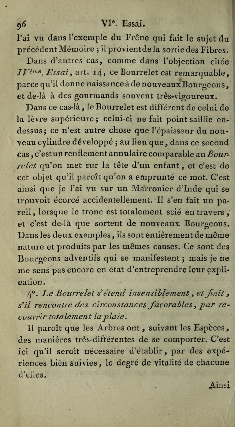 l’ai vu dans l’exemple du Frêne qui fait le sujet du precedent Mémoire 5 il provientdela sortie des Fibres. Dans d’autres'cas, comme dans l’objection citée lyème^ Essai y art. 14, ce Bourrelet est remarquable, parce qu’il donne naissance à de nouveaux Bourgeons, et de-là à des gourmands souvent très-vigoureux. Dans ce cas-Ià, le Bourrelet est différent de celuLde la lèvre supérieure j celui-ci ne fait point saillie en- dessus 5 ce n’est autre chose que l’épaisseur du nou- veau cylindre développé 5 au lieu que, dans ce second cas, c’estun renflement annulaire comparable dîaBour- j'elet qu’on met sur la tête d’un enfant, et c’est de cet objet qu’il paroît qu’on a emprunté ce mot. C’est ainsi que je l’ai vu sur un Marronier d’Inde qui se trpuvoit écorce accidentellement. Il s’en fait un pa- reil, lorsque le tronc est totalement scié entravers, et c’est de-là que sortent de nouveaux Bourgeons. Dans les deux exemples, ils sont entièrement de même nature et produits par les mêmes causes. Ce sont des Bourgeons adventifs qui se manifestent 5 mais je ne me sens pas encore en état d’entreprendre leur expli- cation. 4®. Le Bourrelet s'étend insensiblement ^ et finit 9 s^il rencontre des circonstances favorables, par re^ couvrir totalement la plaie, 11 paroît que les Arbres ont, suivant les Espèces, des manières très-différentes de se comporter. C’est ici qu’il seroit nécessaire d’établir, par des expé- riences bien suivies, le degré de vitalité de chacune d’cilcs. Ainsi