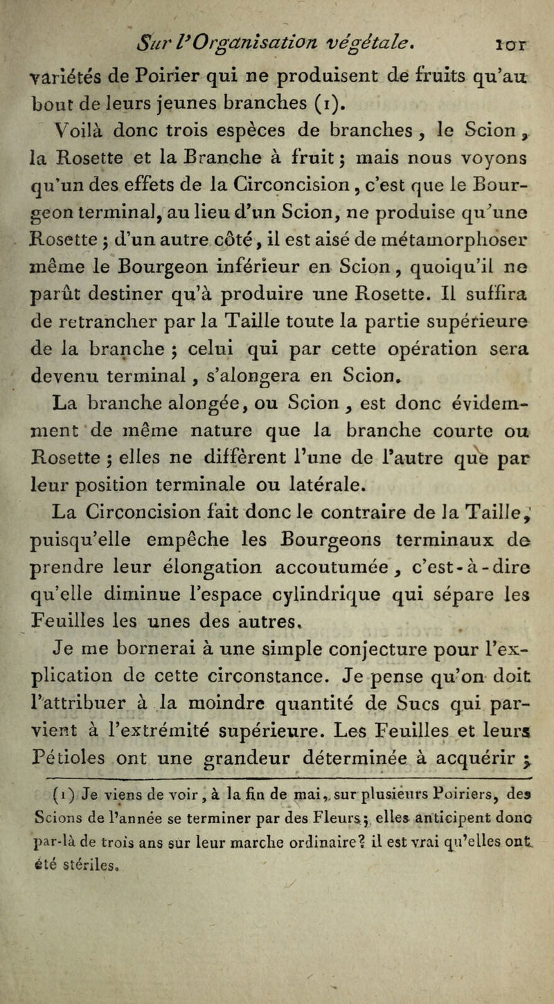 variétés de Poirier qui ne produisent de fruits qu’au bout de leurs jeunes branches (i). Voilà donc trois espèces de branches, le Scion, la Rosette et la Branche à fruit ; mais nous voyons qu’un des effets de la Circqncision, c’est que le Bour- geon termina], au lieu d’un Scion, ne produise qu’une Rosette 5 d’un autre côté, il est aisé de métamorphoser même le Bourgeon inférieur en Scion, quoiqu’il ne parût destiner qu’à produire une Rosette. Il suffira de retrancher par la Taille toute la partie supérieure de la branche 5 celui qui par cette opération sera devenu terminal, s’alongera en Scion.. La branche alongée, ou Scion , est donc évidem- ment de même nature que la branche courte ou Rosette ; elles ne diffèrent l’une de l’autre qu^ par leur position terminale ou latérale. La Circoncision fait donc le contraire de la Taille,’ puisqu’elle empêche les Bourgeons terminaux de prendre leur élongation accoutumée, c’est-à-dire qu’elle diminue l’espace cylindrique qui sépare les Feuilles les unes des autres. Je me bornerai à une simple conjecture pour l’ex- plication de cette circonstance. Je pense qu’on doit l’attribuer à la moindre quantité de Sucs qui par- vient à l’extrémité supérieure. Les Feuilles et leurs Pétioles ont une grandeur déterminée à acquérir ^ (1) Je viens de voir , à la fin de mai,.sur plusieurs Poiriers, des Scions de l’année se terminer par des Fleurs^ elles anticipent donc par-là de trois ans sur leur marche ordinaire? il est vrai qu’elles ont été stériles.