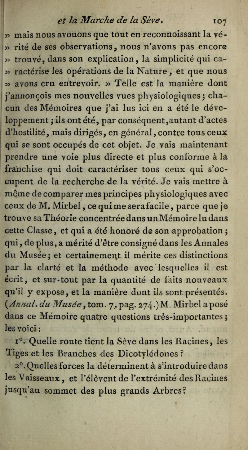 jyy maïs nous avouons que tout en reconnoîssant la vé- !3> rite de ses observations, nous n’avons pas encore |55 trouvé, dans son explication, la simplicité qui ca- ! 35 ractérise Jes opérations de la Nature , et que nous i 35 avons cru entrevoir. 33 Telle est la manière dont I j’aniionçois mes nouvelles vues physiologiques 3 clia- I cun des Mémoires que j’ai lus ici en a été le déve- loppement 3 ils ont été, par conséquent,autant d’actes d’hostilité, mais dirigés, en général, contre tous ceux qui se sont occupés de cet objet. Je, vais maintenant prendre une voie plus directe et plus conforme à la franchise qui doit caractériser tous ceux qui s’oc- cupent de la recherche de la vérité. Je vais mettre à même de comparer mes principes physiologiques avec ceux de M. Mirbel, ce quime serafacile, parce que je trouve sa Théorie concentrée dans un Mémoire lu dans cette Classe, et qui a été honoré de son approbation 3 qui, de plus, a mérité d’être consigné dans les Annales du Musée 3 et certainemerit il mérite ces distinctions par la clarté et la méthode avec lesquelles il est écrit, et sur-tout par la quantité de faits nouveaux qu’il y expose, et la manière dont ils sont présentés. {AnnaL du Musée 7, pag. 274*) M - Mirbel a posé dans ce Mémoire quatre questions très-importantes 3 les voici : 1®. Quelle route tient la Sève dans les Racines, les Tiges et les Branches des Dicotylédones? 2®. Quelles forces la déterminent à s’introduire dans les Vaisseaux, et l’élèvent de l’extrémité des Racines jusqu’au sommet des plus grands Arbres?