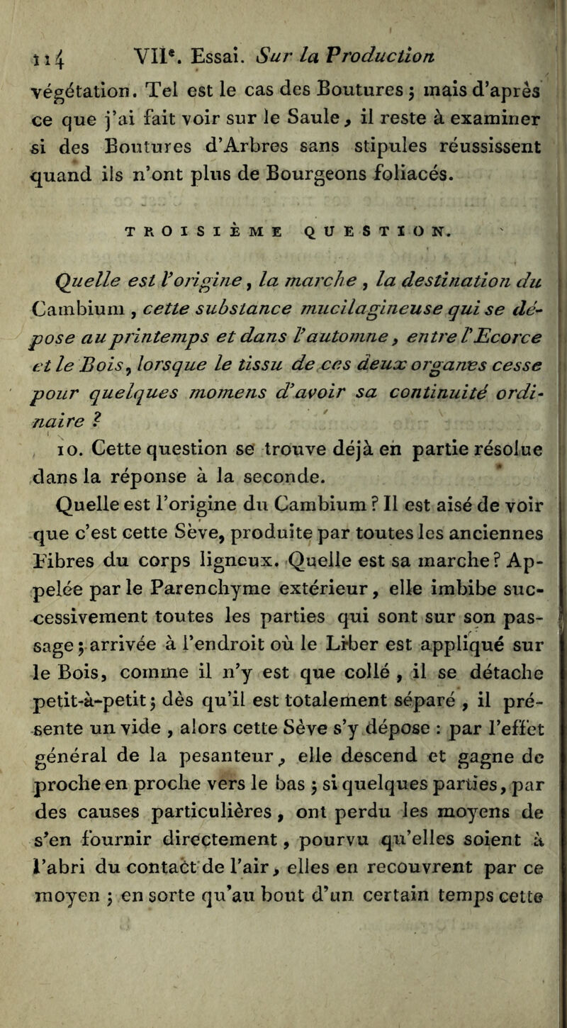 végétation. Tel est le cas des Boutures 5 mais d’après ce que j’ai fait voir sur le Saule, il reste à examiner si des Boutures d’Arbres sans stipules réussissent quand ils n’ont plus de Bourgeons foliacés. TROISIÈME QUESTION. Quelle est Vorigine, la marche , la destination du Cambium , cette substance mucilagineuse qui se dé- pose au printemps et dans V automne , entre V Ecorce t et le Bois y lorsque le tissu de ces deux organes cesse ; pour quelques momens d'avoir sa continuité ordi- naire î 10. Cette question se trouve déjà eh partie résolue | dans la réponse à la seconde. Quelle est l’origine du Cambium ? Il est aisé de voir que c’est cette Sève, produite par toutes les anciennes Fibres du corps ligneux. Quelle est sa marche? Ap- pelée par le Parenchyme extérieur, elle imbibe suc- cessivement toutes les parties qui sont sur sçn pas- sage ;• arrivée à l’endroit où le Lrber est appliqué sur le Bois, comme il n’y est que collé , il se détache petit-à-petit 5 dès qu’il est totalement séparé , il pré- sente un vide , alors cette Sève s’y dépose : par l’effet général de la pesanteur, elle descend et gagne de proche en proche vers le bas 5 si quelques parties, par des causes particulières, ont perdu les moyens de s’en fournir directement, pourvu qu’elles soient à l’abri du contaét'de l’air, elles en recouvrent par ce