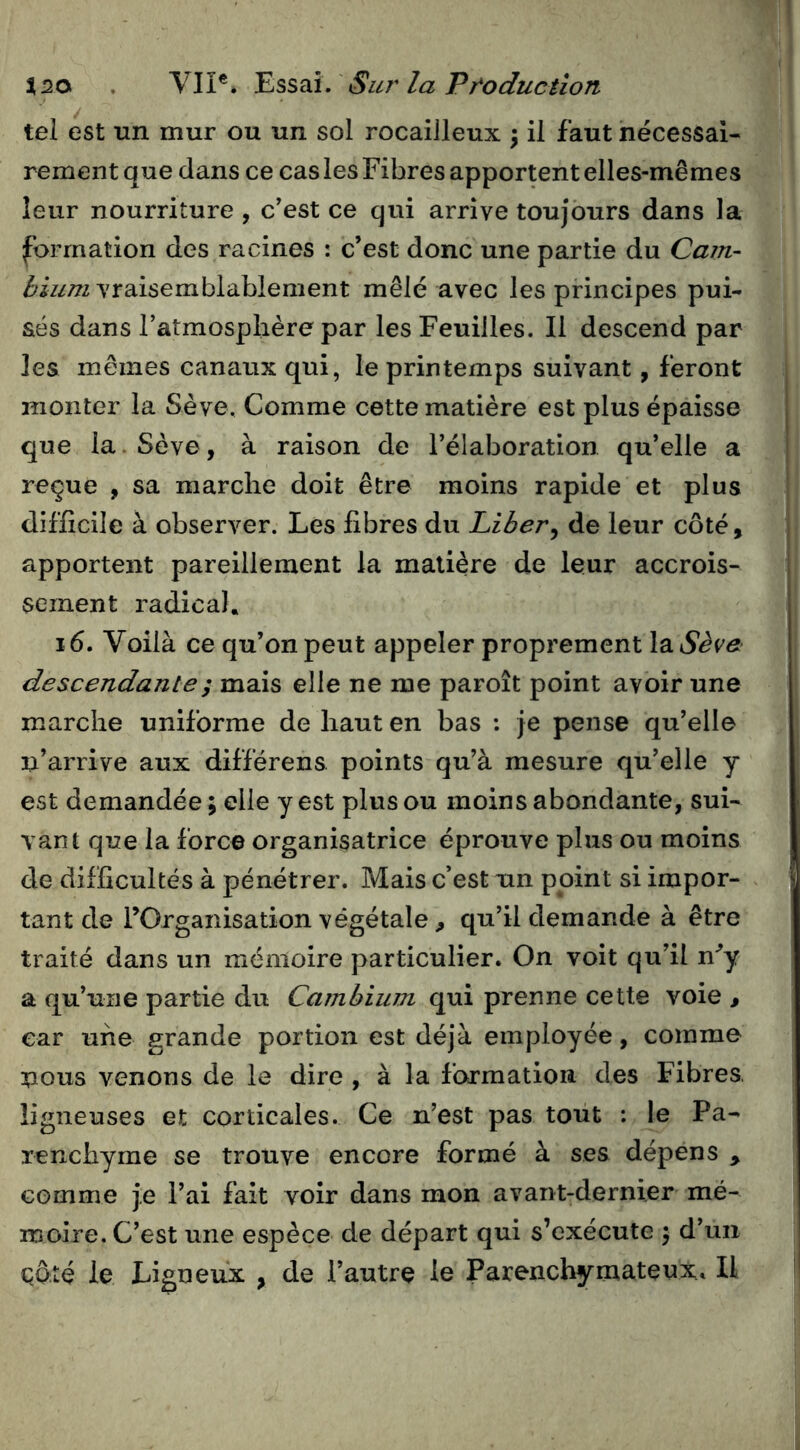 ^20 . VIP* Sur la Pr^oduction tel est un mur ou un sol rocailleux ^ il faut nécessai- rement que dans ce cas les Fibres apportent elles-mêmes leur nourriture , c’est ce qui arrive toujours dans la formation des racines : c’est donc une partie du Cam- bium vraisemblablement mêlé avec les principes pui- sés dans l’atmosphère par les Feuilles. Il descend par les mêmes canaux qui, le printemps suivant, feront monter la Sève. Comme cette matière est plus épaisse que la. Sève, à raison de l’élaboration qu’elle a reçue , sa marche doit être moins rapide et plus difficile à observer. Les fibres du Liber^ de leur côté, apportent pareillement la matière de leur accrois- sement radical. i 6. Voilà ce qu’on peut appeler proprement IdiSève descendante ; mdiis elle ne me paroît point avoir une marche uniforme de haut en bas : je pense qu’elle n’arrive aux différens points qu’à mesure qu’elle y est demandée ; elle y est plus ou moins abondante, sui- vant que la fore© organisatrice éprouve plus ou moins de difficultés à pénétrer. Mais c’est un point si impor- tant de l’Organisation végétale, qu’il demande à être traité dans un mémoire particulier. On voit qu’il n'’y a qu’une partie du Cambium qui prenne cette voie , car une grande portion est déjà employée, comme nous venons de le dire , à la formation des Fibres, ligneuses et corticales. Ce n’est pas tout ; le Pa- renchyme se trouve encore formé à ses dépens , comme je l’ai fait voir dans mon avant-dernier mé- moire. C’est une espèce de départ qui s’exécute j d’un qaté le Ligneux , de l’autre le Parenchymateux. Il