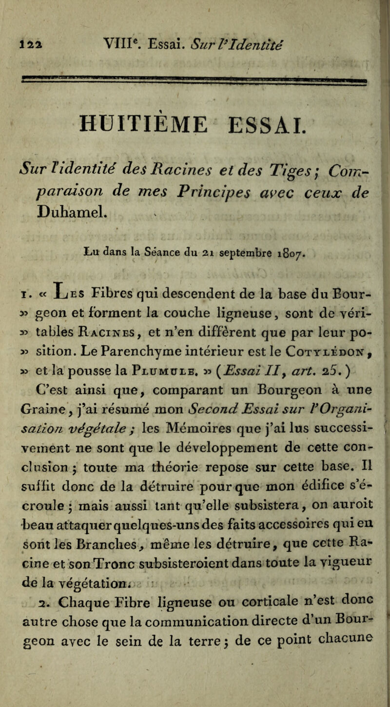 HUITIÈME ESSAI. Sur Tldentité des Racines et des Tiges; Com- paraison de mes Principes avec ceux de Duhamel. Lu dans la Séance du 21 septembre 1807. I. « Les Fibres qui descendent de la base du Bour- in geon et forment la couclie ligneuse, sont de véri- y> tables Racines, et n’en diffèrent que par leur po- >5 sîtion. Le Parenchyme intérieur est le Cotylédon ^ » et la’pousse la Plumülb, 35 (^Essai IIy art, 25. ) C’est ainsi que, comparant un Bourgeon à une Graine, j’ai résumé mon Second Essai sur VOrgani- sation végétale ; les Mémoires que j’ai lus successi- vement ne sont que le développement de cette con- clusion 'y toute ma théorie repose sur cette base. Il sufïit donc de la détruire pour que mon édifice s’é- croule 5 mais aussi tant qu’elle subsistera, on auroit •beau attaquer quelques-uns des faits accessoires qui en sont les Branches, même les détruire, que cette Ra- cine et son Tronc subsisteroient dans toute la vigueur de la végétation; : 2. Chaque Fibre ligneuse ou corticale n’est donc autre chose que la communication directe d’un Bour- geon avec le sein de la terre) de ce point chacune