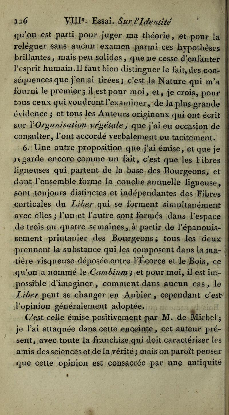 120 yiH*- Essai. SurVidentité qu’on est parti pour juger ma théorie, et pour la reléguer sans aucun examen parmi ces hypothèses brillantes, mais peu solides, que rie cesse d’enfanter Tesprit humain.Il faut bien distinguer le fait, des con- séquences que j’en ai tirées; c’est la Nature qui m’a fourni le premier 3 il est pour moi, et, je crois, pour tous ceux qui voudront l’examiner, de la plus grande évidence ; et tous les Auteurs originaux qui ont écrit sur VOrganisation végétale, que j’ai eu occasion de consulter, l’ont accordé verbalement ou tacitement. 6. Une autre proposition que j’ai émise, et que je regarde encore comme un fait, c’est que les Fibres ligneuses qui partent de la base des Bourgeons, et dont l’ensemble forme la ^couche annuelle ligneuse, sont toujours distinctes et indépendantes des Fibres corticales du Liber qui se forment simultanément avec elles ; l’un et l’autre sont formés dans l’espace de trois ou quatre semaines^ à partir de l’épanouis- sement printanier des Bourgeons; tous les deux prennent la substance qui les composent dans la ma- tière visqueuse déposée entre l’Écorce et le Bois, ce qu’on a nommé \q Cambium ; et pour moi, il est im- possible d’imaginer, comment dans aucun cas, le Liber peut se changer en Aubier , cependant c’est^ l’opinion généralement adoptée, Uest celle émise positivement par M. de Mirbel ; je l’ai attaquée dans cette enceinte, cet auteur pré- sent, avec toute la franchise qui dpit caractériser les amis des sciences et de la vérité; mais on paroît penser que cette opinion est consacrée par une antiquité