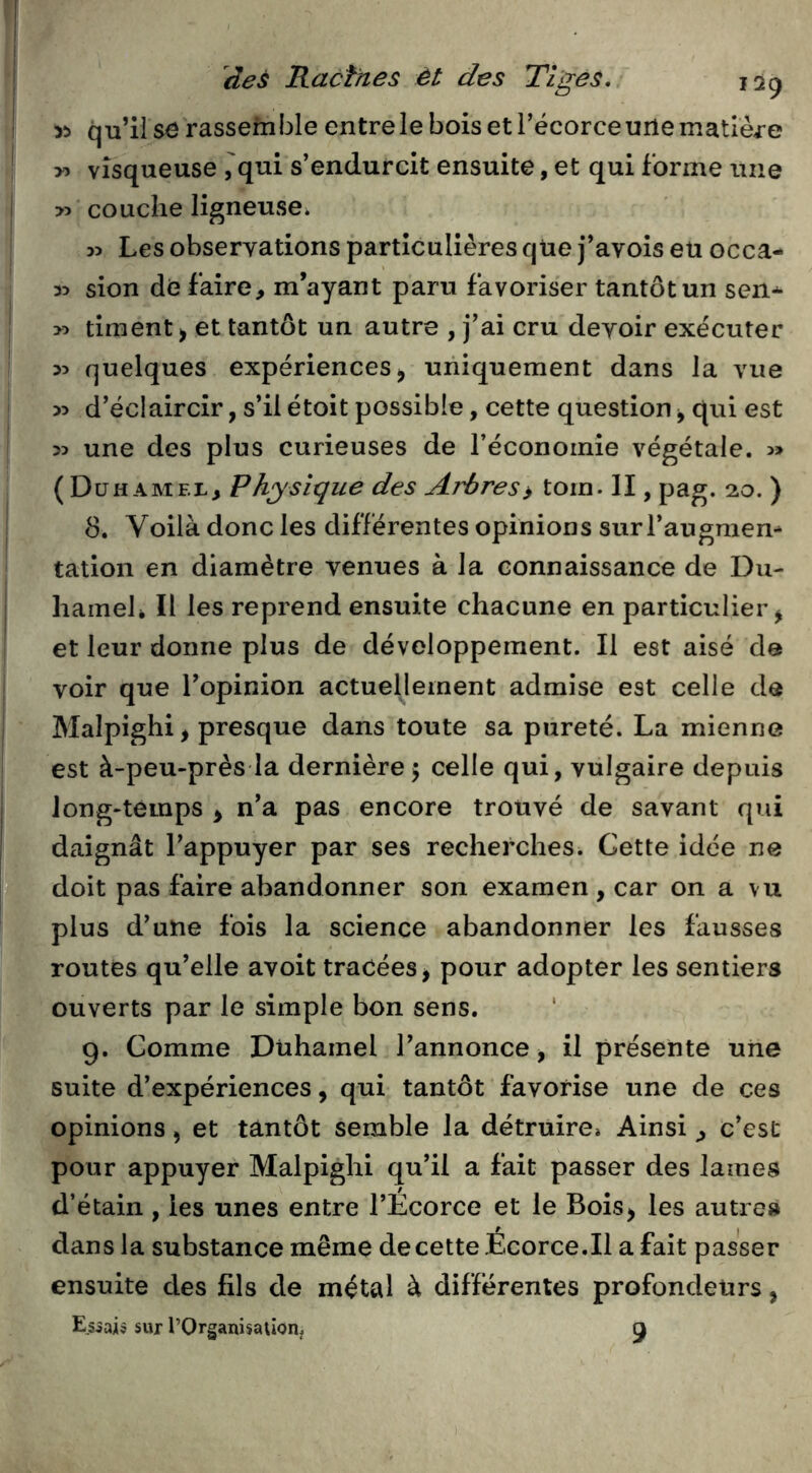 y> qu’il se rassemble entre le bois et l’écorce une matière t y) visqueuse ,'qui s’endurcit ensuite, et qui forme une >5 couche ligneuse. 1 55 Les observations particulières qüe j’avois eu occa- 35 sion de faire, m’ayant paru favoriser tantôt un sen* . >5 timent^ et tantôt un autre , j’ai cru devoir exécuter 35 quelques expériences ^ uniquement dans la vue 35 d’éclaircir, s’il étoit possible, cette question ^ qui est >5 une des plus curieuses de l’économie végétale. 3» (Duhamel, Physique des Arbres » tom. II, pag. 20. ) 8. Voilà donc les différentes opinions surTaugmem ! talion en diamètre venues à la connaissance de Du- hameh II les reprend ensuite chacune en particulier^ et leur donne plus de développement. Il est aisé de I voir que l’opinion actuellement admise est celle de j Malpighi, presque dans toute sa pureté. La mienne I est à-peu-près la dernière5 celle qui, vulgaire depuis long-temps ^ n’a pas encore trouvé de savant qui daignât l’appuyer par ses recherches. Cette idée ne doit pas faire abandonner son examen, car on a vu plus d’une fois la science abandonner les fausses routes qu’elle avoit tracées ^ pour adopter les sentiers ouverts par le simple bon sens. 9. Comme Duhamel l’annonce, il présente une suite d’expériences, qui tantôt favorise une de ces opinions, et tantôt semble la détruire» Ainsi , c’est pour appuyer Malpighi qu’il a fait passer des lames d’étain, les unes entre l’Ecorce et le Bois^ les autre» dans la substance même de cette Ecorce.Il a fait passer ensuite des fils de métal à différentes profondeurs, E.siaiô sur l’Organisalion. 9