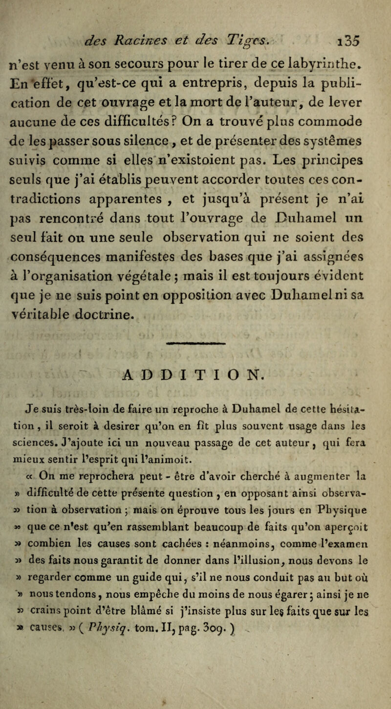 n’est venu à son secours pour le tirer de ce labyrinthe. En‘effet, qu’est-ce qui a entrepris, depuis la publi- cation de cet ouvrage et la mort de l’auteur, de lever aucune de ces difficultés? On a trouvé plus commode de les passer sous silence, et de présenter des systèmes suivis comme si elles'n’existoient pas. Les principes seuls que j’ai établis peuvent accorder toutes ces con- tradictions apparentes , et jusqu’à présent je n’ai pas rencontré dans tout l’ouvrage de Duhamel un seul fait ou une seule observation qui ne soient des conséquences manifestes des bases que j’ai assignées à l’organisation végétale 5 mais il est toujours évident que je ne suis point en opposition avec Duhamel ni sa véritable doctrine. ADDITION. Je suis très-loin de faire un reproche à Duhamel de cette hésita- tion , il seroit à desirer qu’on en fit plus souvent usage dans les sciences. J’ajoute ici un nouveau passage de cet auteur, qui fera mieux sentir l’esprit qui l’animoit. cc On me reprochera peut - être d’avoir cherché à augmenter la » difficulté de cette présente question , en opposant ainsi observa- 33 tion à observation ; mais on éprouve tous les jours en Physique >9 que ce n’est qu’en rassemblant beaucoup de faits qu’on aperçoit 33 combien les causes sont cachées : néanmoins, comme l’examen 33 des faits nous garantit de donner dans l’illusion, nous devons le » regarder comme un guide qui, s’il ne nous conduit pas au but où ■» nous tendons, nous empêche du moins de nous égarer 5 ainsi je ne 33 crains point d’être blâmé si j’insiste plus sur le§ faits que sur les » causes. 33 ( Physiq. tora. IIj pag. Soq. ) ^