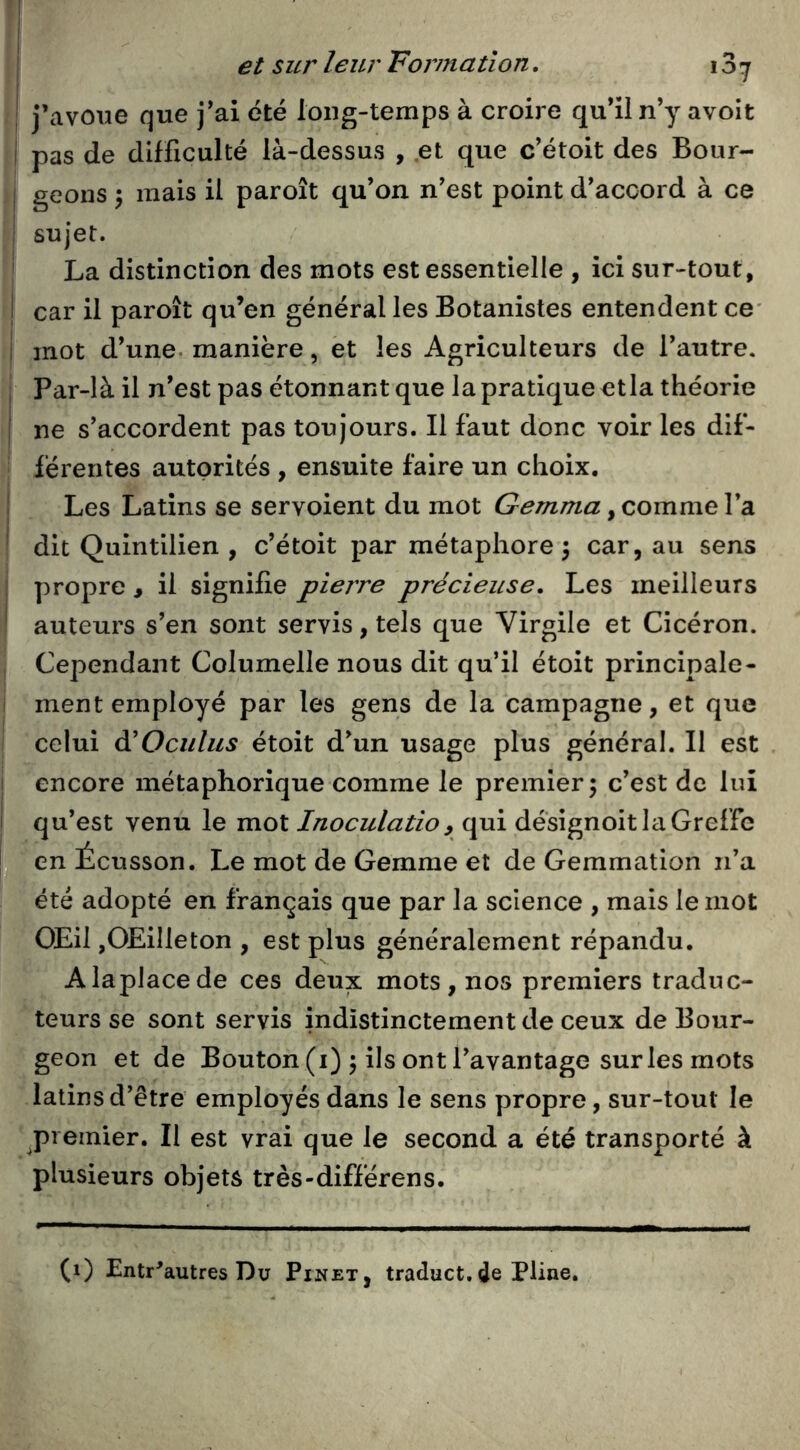 j’avoue que j’ai été long-temps à croire qu’il n’y avoit pas de difficulté là-dessus , et que c’étoit des Bour- I geons \ mais il paroît qu’on n’est point d’accord à ce 1 sujet. La distinction des mots est essentielle , ici sur-tout, I car il paroît qu’en général les Botanistes entendent ce* ! mot d’une, manière, ët les Agriculteurs de l’autre. , Par-là il n’est pas étonnant que la pratique etia théorie I ne s’accordent pas toujours. Il faut donc voir les dif- férentes autorités , ensuite faire un choix. Les Latins se servoient du mot Gemma, comme l’a dit Quintilien , c’étoit par métaphore \ car, au sens propre , il signifie pierre précieuse. Les meilleurs auteurs s’en sont servis, tels que Virgile et Cicéron. Cependant Columelle nous dit qu’il étoit principale- ment employé par les gens de la campagne, et que celui dlOculus étoit d’un usage plus général. Il est encore métaphorique comme le premier; c’est de lui qu’est venu le mot Inoculatio, qui désignoit la Greffe en Écusson. Le mot de Gemme et de Gemmation n’a été adopté en français que par la science , mais le mot OEil jOEilleton , est plus généralement répandu. Alaplacede ces deux mots, nos premiers traduc- teurs se sont servis indistinctement de ceux de Bour- geon et de Bouton (i) ; ils ont l’avantage sur les mots latins d’être employés dans le sens propre, sur-tout le premier. Il est vrai que le second a été transporté à plusieurs objets très-différens. (1) Entr^autres Du Pinet, traduct.de Pline,