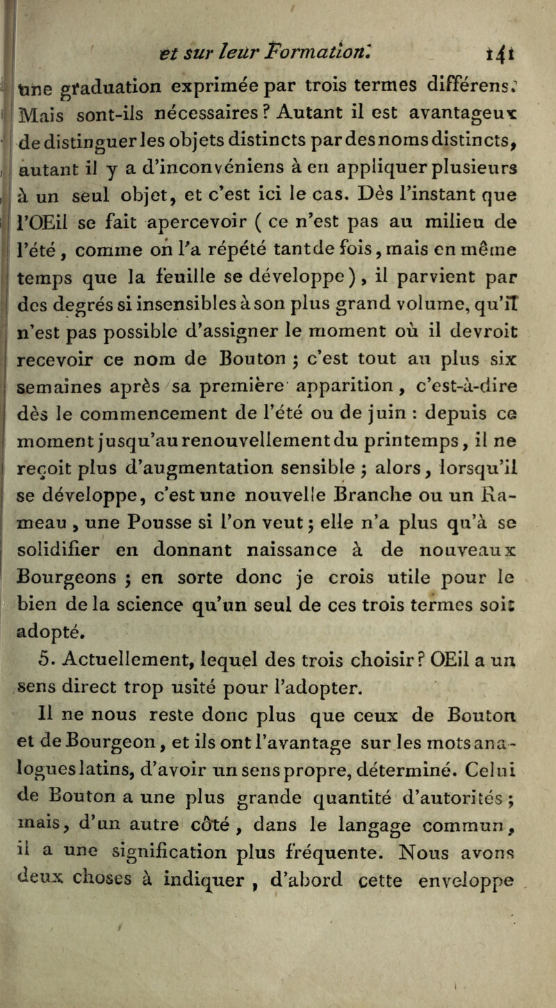 Îtine graduation exprimée par trois termes différens: Mais sont-ils nécessaires ? Autant il est avantageux J de distinguer les objets distincts par des noms distincts, i autant il y a d’inconvéniens à en appliquer plusieurs à un seul objet, et c’est ici le cas. Dès l’instant que I- l’OEil se fait apercevoir ( ce n’est pas au milieu de 3 l’été , comme on l’a répété tantde fois, mais en même Î temps que la feuille se développe), il parvient par des degrés si insensibles à son plus grand volume, qu’îT I n’est pas possible d’assigner le moment où il devroit recevoir ce nom de Bouton ; c’est tout au plus six semaines après^sa première apparition, c’est-à-dire dès le commencement de l’été ou de juin ; depuis ce moment jusqu’au renouvellement du printemps, il ne reçoit plus d’augmentation sensible ^ alors, lorsqu’il I se développe, c’est une nouvelle Branche ou un Ra- ! meau , une Pousse si l’on veut ; elle n’a plus qu’à se solidifier en donnant naissance à de nouveaux Bourgeons ; en sorte donc je crois utile pour le bien de la science qu’un seul de ces trois termes sois adopté, 5. Actuellement, lequel des trois choisir? OEil a un sens direct trop usité pour l’adopter. 11 ne nous reste donc plus que ceux de Bouton et de Bourgeon, et ils ont l’avantage sur les mots ana - logues latins, d’avoir un sens propre, déterminé. Celui de Bouton a une plus grande quantité d’autorités ; mais, d’un autre côté, dans le langage commun, il a une signification plus fréquente. Nous avons deux choses à indiquer , d’abord cette enveloppe