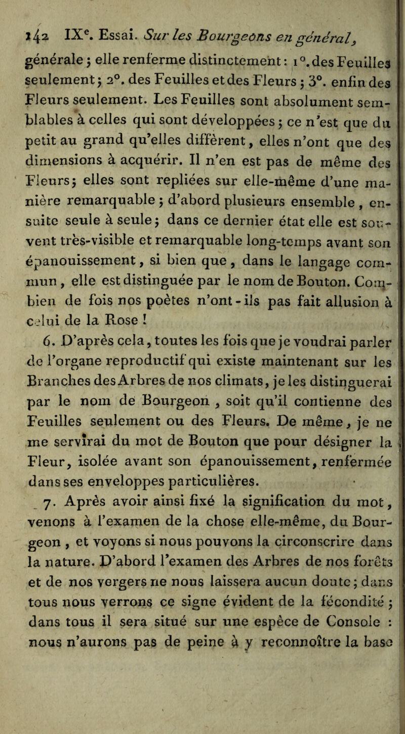 générale 5 elle renferme distinctement : i^.des Feuilles seulement J 2®. des Feuilles et des Fleurs ^ 3°. enfin des Fleurs seulement. Les Feuilles sont absolument sem- blables à celles qui sont développées 5 ce n'est que du petit au grand qu’elles diffèrent, elles n’ont que des dimensions à acquérir. Il n’en est pas de même des Fleurs5 elles sont repliées sur elle-même d’une ma- nière remarquable 5 d’abord plusieurs ensemble , en- suite seule à seule 5 dans ce dernier état elle est sou- vent trës-visible et remarquable long-temps avant son épanouissement, si bien que, dans le langage com- mun , elle est distinguée par le nom de Bouton. Coiq- bien de fois nos poètes n’ont-ils pas fait allusion à c_‘Iui de la Rose ! 6. D’après cela, toutes les fois que je voudrai parler de l’organe reproductif qui existe maintenant sur les Branches des Arbres de nos climats, je les distinguerai par le nom de Bourgeon , soit qu’il contienne des Feuilles seulement ou des Fleurs. De même, je ne me servirai du mot de Bouton que pour désigner la Fleur, isolée avant son épanouissement, renfermée dans ses enveloppes particulières. 7. Après avoir ainsi fixé la signification du mot, venons à l’examen de la chose elle-même, du Bour- geon , et voyons si nous pouvons la circonscrire dans la nature. D’abord Texamen des Arbres de nos forêts et de nos vergers ne nous laissera aucun doute; dans tous nous verrons ce signe évident de la fécondité ; dans tous il sera situé sur une espèce de Console : nous n’aurons pas de peine à y reconnoître la base