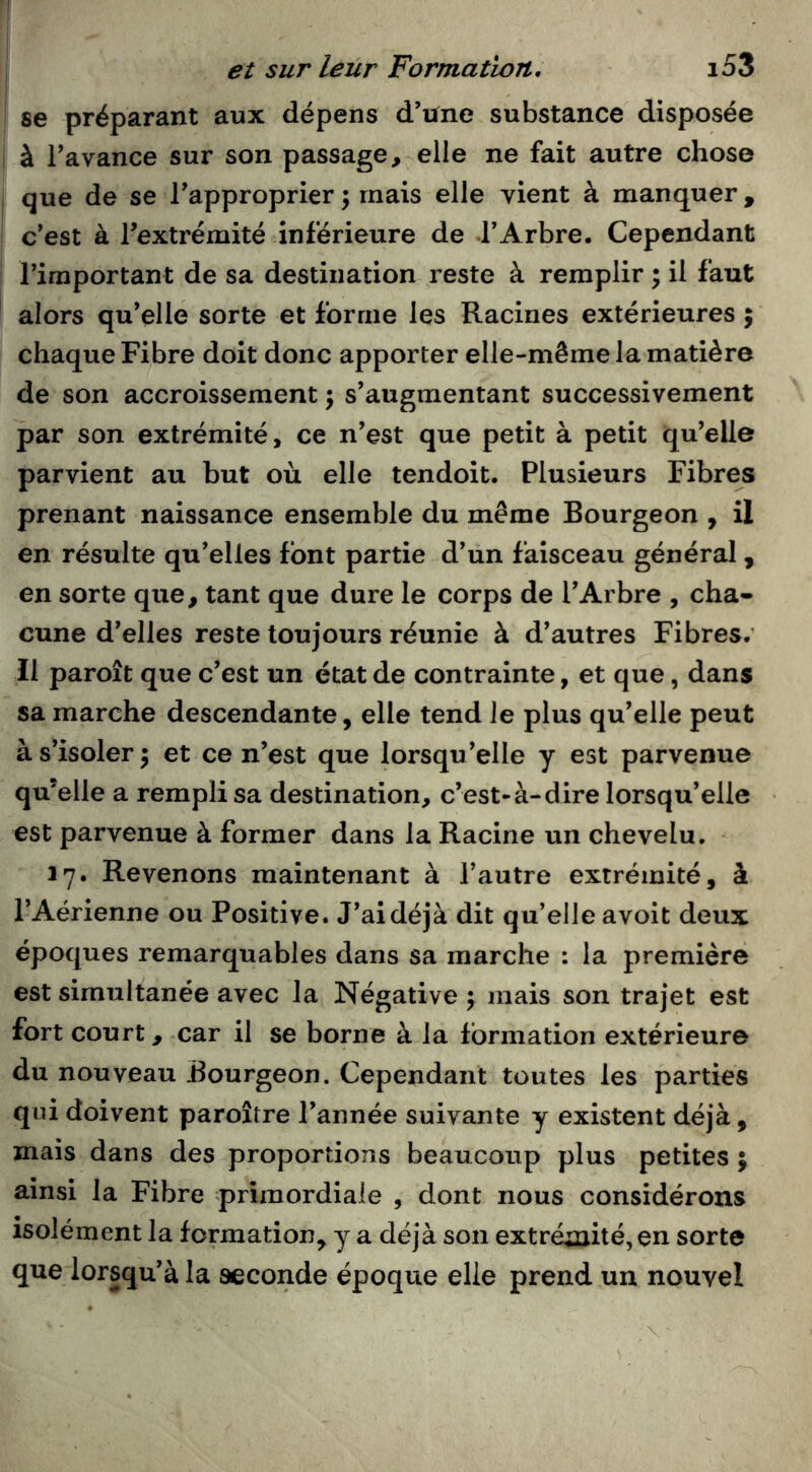 se préparant aux dépens d’une substance disposée à l’avance sur son passage, elle ne fait autre chose que de se l’approprier; mais elle vient à manquer, c’est à l’extrémité inférieure de l’Arbre. Cependant l’important de sa destination reste à remplir ; il faut alors qu’elle sorte et forme les Racines extérieures 5 chaque Fibre doit donc apporter elle-même la matière de son accroissement ; s’augmentant successivement par son extrémité, ce n’est que petit à petit qu’elle parvient au but où elle tendoit. Plusieurs Fibres prenant naissance ensemble du même Bourgeon , il en résulte qu’elles font partie d’un faisceau général, en sorte que, tant que dure le corps de l’Arbre , cha- cune d’elles reste toujours réunie à d’autres Fibres.’ Il paroît que c’est un état de contrainte, et que, dans sa marche descendante, elle tend Je plus qu’elle peut à s’isoler ; et ce n’est que lorsqu’elle y est parvenue qu’elle a rempli sa destination, c’est-à-dire lorsqu’elle est parvenue à former dans la Racine un chevelu. 17. Revenons maintenant à l’autre extrémité, à l’Aérienne ou Positive. J’ai déjà dit qu’elle avoit deux époques remarquables dans sa marche : la première est simultanée avec la Négative ; mais son trajet est fort court, car il se borne à la formation extérieure du nouveau Bourgeon. Cependant toutes les parties qui doivent paroître l’année suivante y existent déjà , mais dans des proportions beaucoup plus petites ; ainsi la Fibre primordiale , dont nous considérons isolément la formation, y a déjà son extréaiité,en sorte que lorsqu’à la seconde époque elle prend un nouvel