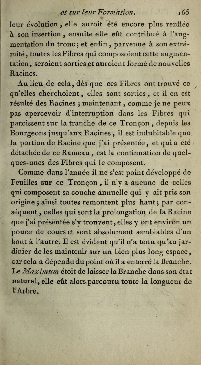 leur évolution, elle auroit été encore plus renflée à son insertion, ensuite elle eût contribué à l’aug- mentation du tronc ; et enfin , parvenue à son extré- î mité, toutes les Fibres qui composoient cette augmen- tation, seroient sorties et auroient formé de nouvelles Racines. ' ' Au lieu de cela, dès que ces Fibres ont trouvé ce qu’elles clierchoient, elles sont sorties , et il en est résulté des Racines ; maintenant, comme je ne peux pas apercevoir d’interruption dans les Fibres qui paroissent sur la tranche de ce Tronçon , depuis les Bourgeons jusqu’aux Racines , il est indubitable que la portion de Racine que j’ai présentée, et qui a été détachée de ce Rameau , est la continuation de quel- ques-unes des Fibres qui le composent. Comme dans l’année il ne s’est point développé de Feuilles sur ce Tronçon, il n’y a aucune de celles qui composent sa couche annuelle qui y ait pris son origine 5 ainsi toutes remontent plus haut; par con- séquent , celles qui sont la prolongation de la Racine que j’ai présentée s’y trouvent,elles y ont environ un pouce de cours et sont absolument semblables d’un bout à l’autre. Il est évident qu’il n’a tenu qu’au jar- dinier de les maintenir sur un bien plus long espace, car cela a dépendu du point où il a enterré la Branche. Le Maximum étoit de laisser la Branche dans son état naturel,elle eût alors parcouru toute la longueur de l’Arbre».