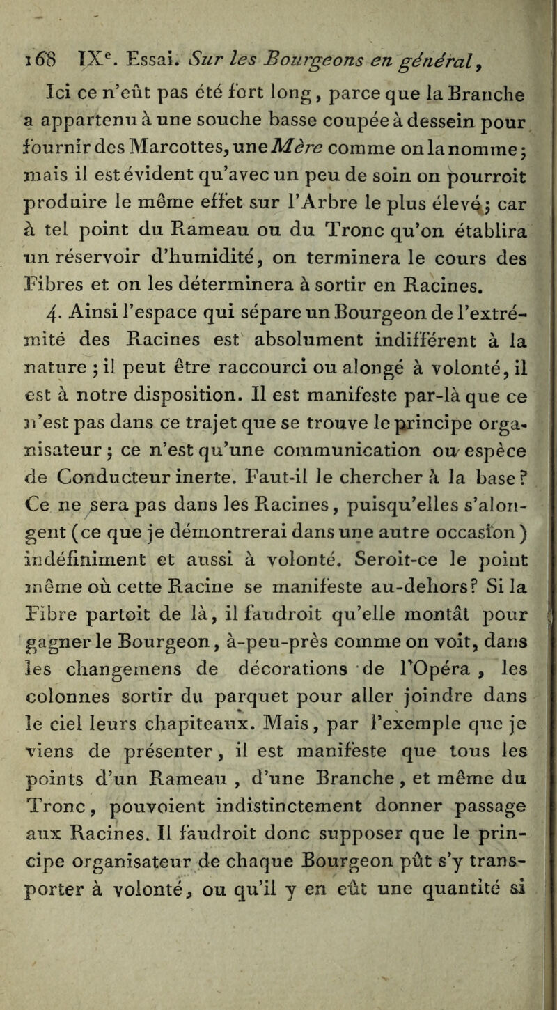 Ici ce n’eût pas été fort long, parce que la Branche a appartenu à une souche basse coupée à dessein pour fournir des Marcottes, une comme on la nomme; mais il est évident qu’avec un peu de soin on pourroit produire le meme effet sur l’Arbre le plus élevé; car à tel point du Hameau ou du Tronc qu’on établira un réservoir d’humidité, on terminera le cours des Fibres et on les déterminera à sortir en Racines. 4. Ainsi l’espace qui sépare un Bourgeon de l’extré- mité des Racines est absolument indifférent à la nature ; il peut être raccourci ou alongé à volonté, il est à notre disposition. Il est manifeste par-là que ce 31’est pas dans ce trajet que se trouve le principe orga- nisateur ; ce n’est qu’une communication ou/espèce de Conducteur inerte. Faut-il le chercher à la base? Ce ne sera pas dans les Racines, puisqu’elles s’alon- gent (ce que je démontrerai dans une autre occasion ) indéfiniment et aussi à volonté. Seroit-ce le point 3nême où cette Racine se manifeste au-dehors? Si la Fibre partoit de là, il faudroit qu’elle montât pour i gagner le Bourgeon, à-peu-près comme on voit, dans les changeraens de décorations de TOpéra , les colonnes sortir du parquet pour aller joindre dans le ciel leurs chapiteaux. Mais, par l’exemple que je viens de présenter, il est manifeste que tous les points d’un Rameau , d’une Branche, et même du Tronc, pouvoient indistinctement donner passage aux Racines. Il faudroit donc supposer que le prin- cipe organisateur de chaque Bourgeon pût s’y trans- porter à volonté, ou qu’il y en eût une quantité si