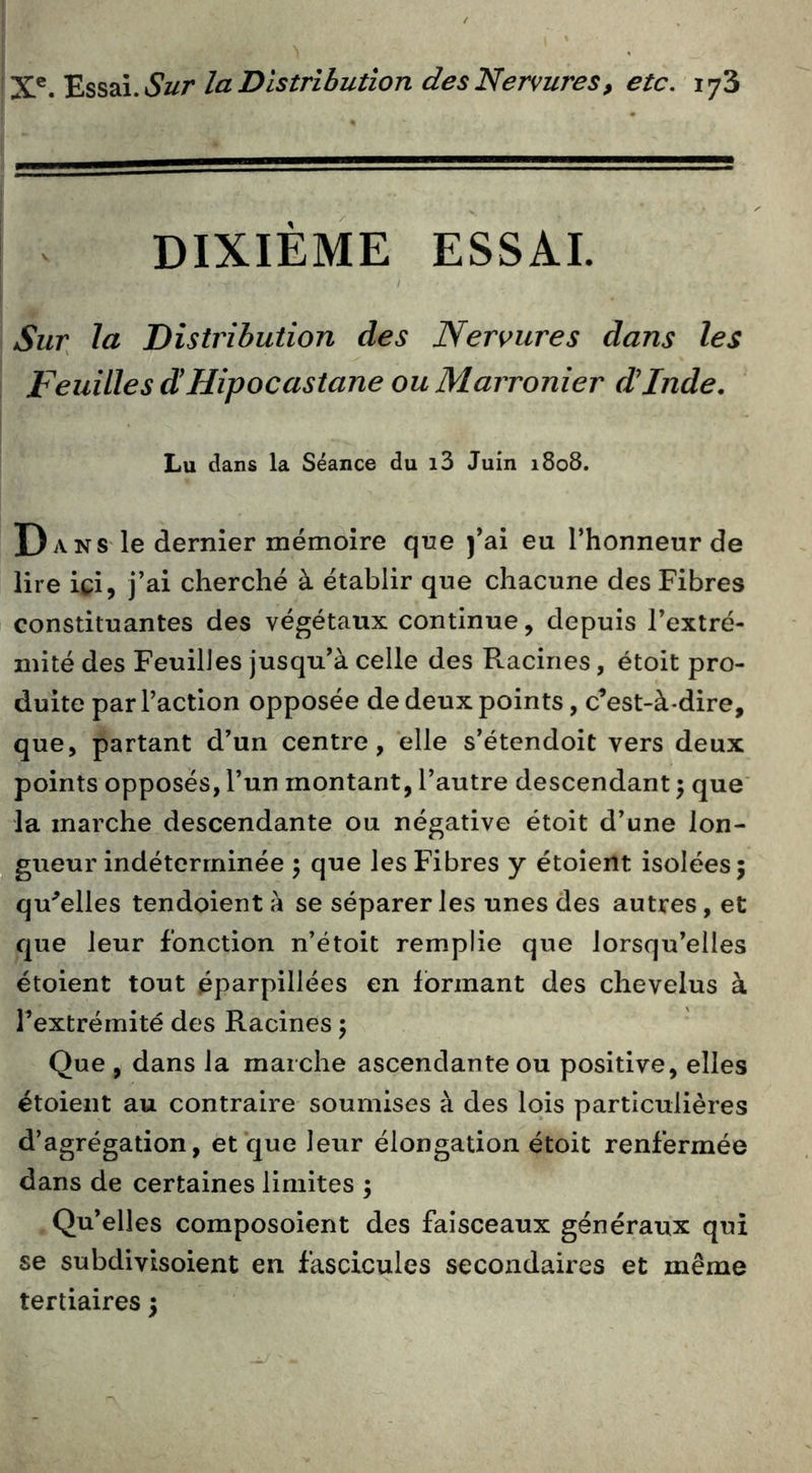 DIXIÈME ESSAI. Sur^ la Distribution des Neroures dans les Feuilles d!Hipocastane ou Marronier dinde. Lu dans la Séance du i3 Juin 1808. Dans le dernier mémoire que j’ai eu l’honneur de lire ici, j’ai cherché à établir que chacune des Fibres constituantes des végétaux continue, depuis l’extré- mité des Feuilles jusqu’à celle des Racines, étoit pro- duite par l’action opposée de deux points, c’est-à-dire, que, partant d’un centre, elle s’étendoit vers deux points opposés, l’un montant, l’autre descendant ; que' la marche descendante ou négative étoit d’une lon- gueur indéterminée ) que les Fibres y étoient isolées j qu^elles tendoient à se séparer les unes des autres, et que leur fonction n’étoit remplie que lorsqu’elles étoient tout éparpillées en formant des chevelus à l’extrémité des Racines 5 Que , dans la marche ascendante ou positive, elles étoient au contraire soumises à des lois particulières d’agrégation, et que leur élongation étoit renfermée dans de certaines limites ; Qu’elles composoient des faisceaux généraux qui se subdivisoient en fascicules secondaires et même tertiaires 5