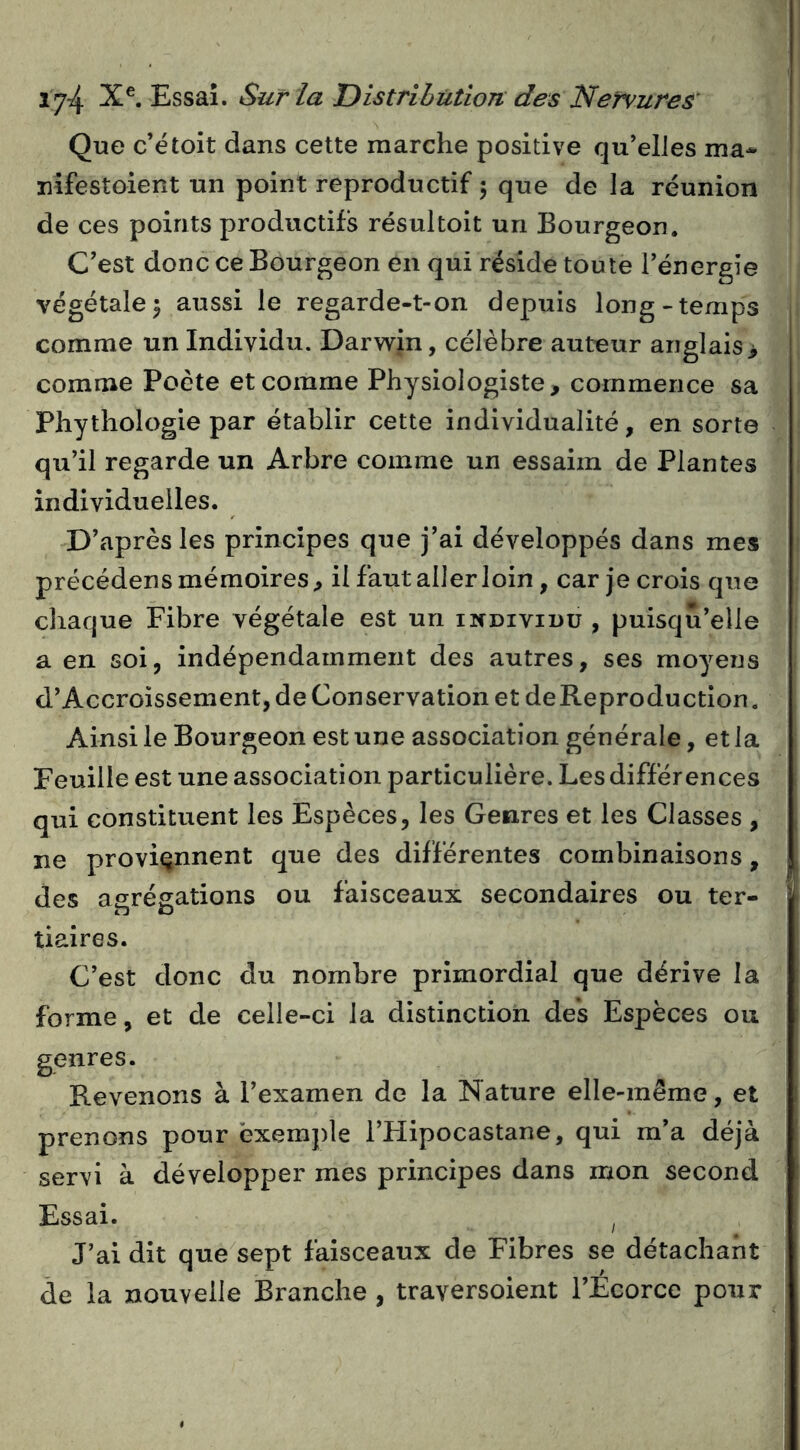 Que c’ëtoit dans cette marche positive qu’elles ma- nifestoient un point reproductif 5 que de la réunion de ces points productifs résultoit un Bourgeon. C’est donc ce Bourgeon en qui réside toute l’énergie végétale I aussi le regarde-t-on depuis long-temps comme un Individu. Darwin, célèbre auteur anglais> comme Poète et comme Physiologiste, commence sa Phythologie par établir cette individualité, en sorte qu’il regarde un Arbre comme un essaim de Plantes individuelles. D’après les principes que j’ai développés dans mes précédens mémoires, il faut aller loin, car je crois que chaque Fibre végétale est un individu, puisqu’elle a en soi, indépendamment des autres, ses moyens d’Accroissement, de Conservation et deReproduction. Ainsi le Bourgeon est une association générale, et la Feuille est une association particulière. Les différences qui constituent les Espèces, les Genres et les Classes , ne proviennent que des différentes combinaisons, des agrégations ou faisceaux secondaires ou ter- tiaires. C’est donc du nombre primordial que dérive la forme, et de celle-ci la distinction des Espèces ou genres. Revenons à l’examen de la Nature elle-même, et prenons pour exemple l’FIipocastane, qui m’a déjà servi à développer mes principes dans mon second Essai. ^ J’ai dit que^sept faisceaux de Fibres se détachant de la nouvelle Branche , traversoient l’Ecorce pour