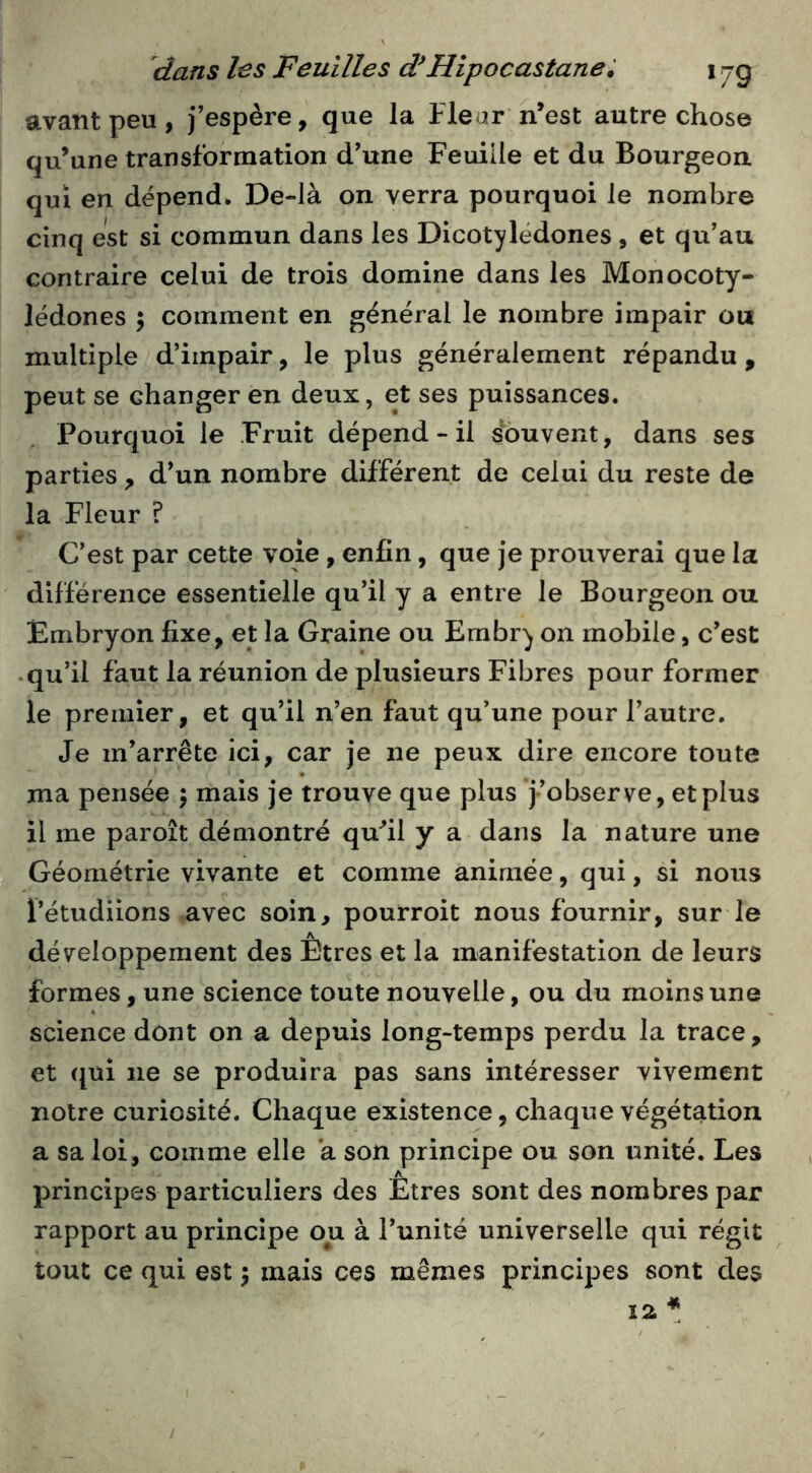 avant peu, j’espère, que la Fleur n’est autre chose qu’une transformation d’une Feuille et du Bourgeon qui en dépend. De-Ià on verra pourquoi le nombre cinq est si commun dans les Dicotylédones , et qu’au contraire celui de trois domine dans les Monocoty- lédones ; comment en général le nombre impair ou multiple d’impair, le plus généralement répandu, peut se changer en deux, et ses puissances. Pourquoi le Fruit dépend - il souvent, dans ses parties, d’un nombre différent de celui du reste de la Fleur ? C’est par cette voie, enfin, que je prouverai que la différence essentielle qu’il y a entre le Bourgeon ou Embryon fixe, et la Graine ou Embry on mobile, c’est .qu’il faut la réunion de plusieurs Fibres pour former le premier, et qu’il n’en faut qu’une pour l’autre. Je m’arrête ici, car je ne peux dire encore toute ma pensée ; mais je trouve que plus j’observe, et plus il me paroît démontré qufil y a dans la nature une Géométrie vivante et comme animée, qui, si nous l’étudiions avec soin, pourroit nous fournir, sur le développement des Êtres et la manifestation de leurs formes, une science toute nouvelle, ou du moins une science dont on a depuis long-temps perdu la trace, et ({ùi ne se produira pas sans intéresser vivement notre curiosité. Chaque existence, chaque végétation a sa loi, comme elle a son principe ou son unité. Les principes particuliers des Etres sont des nombres par rapport au principe ou à l’unité universelle qui régit