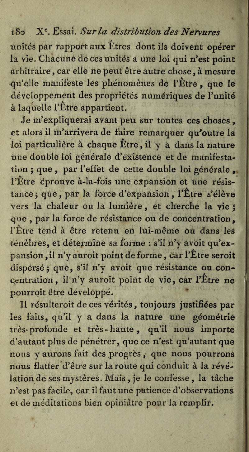 unités par rapport aux Etres dont ils doivent opérer la vie. Chacune de ces unités a une loi qui n*est point arbitraire, car elle ne peut être autre chose, à mesure qu’elle manifeste les phénomènes de l’Être , que le développement des propriétés numériques de Tunité à laquelle l’Etre appartient. Je m’expliquerai avant peu sur toutes ces choses , et alors il ‘m’arrivera de faire remarquer qu'outre la loi particulière à chaque Être, il y a dans la nature une double loi générale d’existence et de manifesta- tion ) que , par l’effet de cette double loi générale l’Être éprouve à-la-fois une expansion et une résis- tance 5 que, par la force d’expansion, l’Etre s’élève vers la chaleur ou la lumière, et cherche la vie | que , par la force de résistance ou de concentration, TEtre tend à être retenu en lui-même ou dans les ténèbres, et détermine sa forme : s’il n’y avoit qu’ex- pansion, il n’y auroit point de forme, car l’Etre seroit dispersé 5 que, s’il n’y avoit que résistance ou con- centration, il n’y auroit point de vie, car l’Être ne pourroit être développé. Il résulleroit de ces vérités, toujours justifiées par les faits, qu’il y a dans la nature une géométrie très-profonde et très-haute, qu’il nous importe d’autant plus de pénétrer, que ce n’est qu’autant que nous y aurons fait des progrès , que nous pourrons nous flatter d’être sur la route qui conduit à la révé- lation de ses mystères. Mais, je le confesse , la tâche n’est pas facile, car il faut une patience d’observations et de méditations bien opiniâtre pour la remplir.