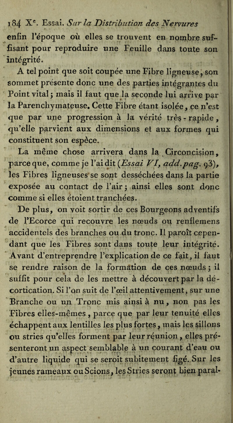 enfin Tépoque où elles se trouvent en nombre suf- fisant pour reproduire une Feuille dans toute son intégrité. A tel point que soit coupée une Fibre ligneuse, son sommet présente donc une des parties intégrantes du Point vital •y mais il faut quela seconde lui arnve par la Parenchymateuse. Cette Fibre étant isolée, ce n’est que par une progression à la vérité très - rapide, qu’elle parvient aux dimensions et aux formes qui constituent son espèce. La même chose arrivera dans la Circoncision, parce que, comme je Fai dit {Essai VI, add.pag. 98), les Fibres ligneuses se sont desséchées dans la partie exposée au contact de Fair 5 ainsi elles sont donc comme si elles étoient tranchées. De plus, on voit sortir de ces Bourgeons adventifs de FEcorce qui recouvre les nœuds ou renflemens accidentels des branches ou du tronc. Il paroît cepen- dant que les Fibres sont dans toute leur intégrité. Avant d’entreprendre l’explication de ce fait, il faut se rendre raison de la formation de ces nœuds ; il suffit pour cela de les mettre à découvert par la dé- cortication. Si l’on suit de l’œil attentivement, sur une Branche ou un Tronc mis ainsi à nu, non pas les Fibres elles-mêmes , parce que par leur tenuité elles échappent aux lentilles les plus fortes , mais les sillons ou stries qu’elles forment par leur réunion, elles pré- senteront un aspect semblable à un courant d’eau ou d’autre liquide qui se seroit subitement figé. Sur les jeunes rameaux ou Scions, les Stries seront bien parai-