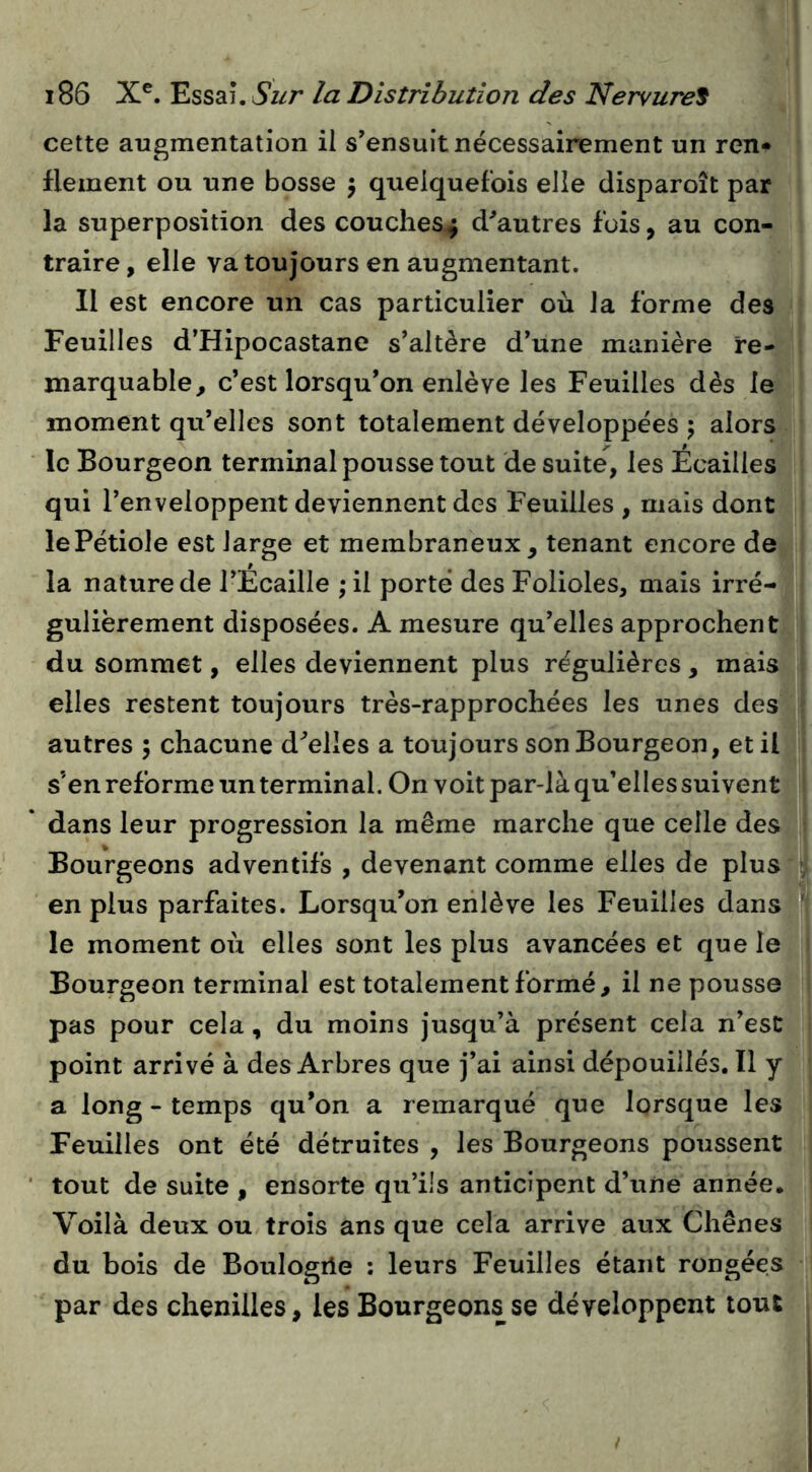 cette augmentation il s’ensuit nécessairement un ren» flement ou une bosse 5 quelquefois elle disparoît par la superposition des couches^ d^autres fois, au con- traire , elle va toujours en augmentant. Il est encore un cas particulier où la forme des Feuilles d’Hipocastane s’altère d’une manière re- marquable, c’est lorsqu’on enlève les Feuilles dès le moment qu’elles sont totalement développées ; alors le Bourgeon terminal pousse tout de suite, les Écailles qui l’enveloppent deviennent des Feuilles , mais dont lePétiole est large et membraneux, tenant encore de la nature de l’Écaille ; il porté des Folioles, mais irré- gulièrement disposées. A mesure qu’elles approchent du sommet, elles deviennent plus régulières, mais elles restent toujours très-rapprochées les unes des autres ; chacune d^elles a toujours son Bourgeon, et il s’en reforme un terminal. On voit par-là qu’elles suivent dans leur progression la même marche que celle des Bourgeons adventifs , devenant comme elles de plus en plus parfaites. Lorsqu’on enlève les Feuilles dans le moment où elles sont les plus avancées et que le Bourgeon terminal est totalement formé, il ne pousse pas pour cela, du moins jusqu’à présent cela n’est point arrivé à des Arbres que j’ai ainsi dépouillés. Il y a long - temps qu’on a remarqué que lorsque les Feuilles ont été détruites , les Bourgeons poussent tout de suite , ensorte qu’ils anticipent d’une année. Voilà deux ou trois ans que cela arrive aux Chênes du bois de Boulogile : leurs Feuilles étant rongées par des chenilles, les Bourgeons se développent tout|r