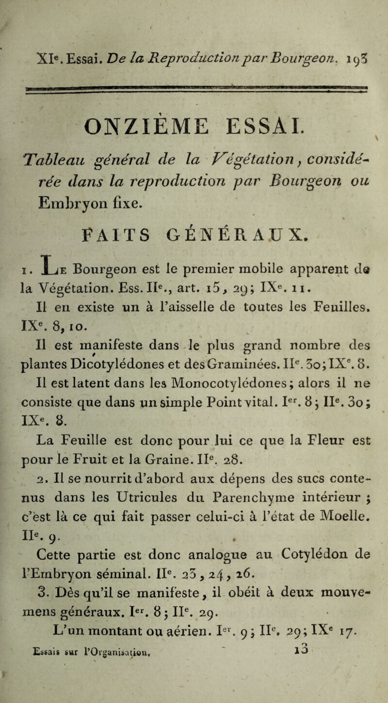 XI®. Essai. De la Reproduction par Bourgeon. ONZIÈME ESSAI. Tableau général de la Té gélation ^ considé^ rée dans la reproduction par Bourgeon ou Embryon fixe. FAITS GÉNÉRAUX. I. Le Bourgeon est le premier mobile apparent cIq la Végétation. Ess.II®., art. i5, 29; IX®. 11. Il en existe un à l’aisselle de toutes les Feuilles, IX«. 8,10. Il est manifeste dans de plus grand nombre des plantes Dicotylédones et des Graminées. II®. 5o;IX®. 8. Il est latent dans les Monocotylédones; alors il ne consiste que dans un simple Point vital. I®^ 8 j II®. 3o; IX®. 8. La Feuille est donc pour.lui ce que la Fleur est pour le Fruit et la Graine. II®, 28. 2. Il se nourrit d’abord aux dépens des sucs conte- nus dans les Utricules du Parenchyme intérieur ; c’est là ce qui fait passer celui-ci à l’état de Moelle. II®. 9.  Cette partie est donc analogue au Cotylédon de l’Embryon séminal. II®. 25,24, 3. Dès qu’il se manifeste, il obéit à deux raouve- mens généraux. I®^ 8 ) II®. 29. L’un montant ou aérien. I®'. 9; II®. 29; IX® 17. Edsais sur l’Organisation. 10'