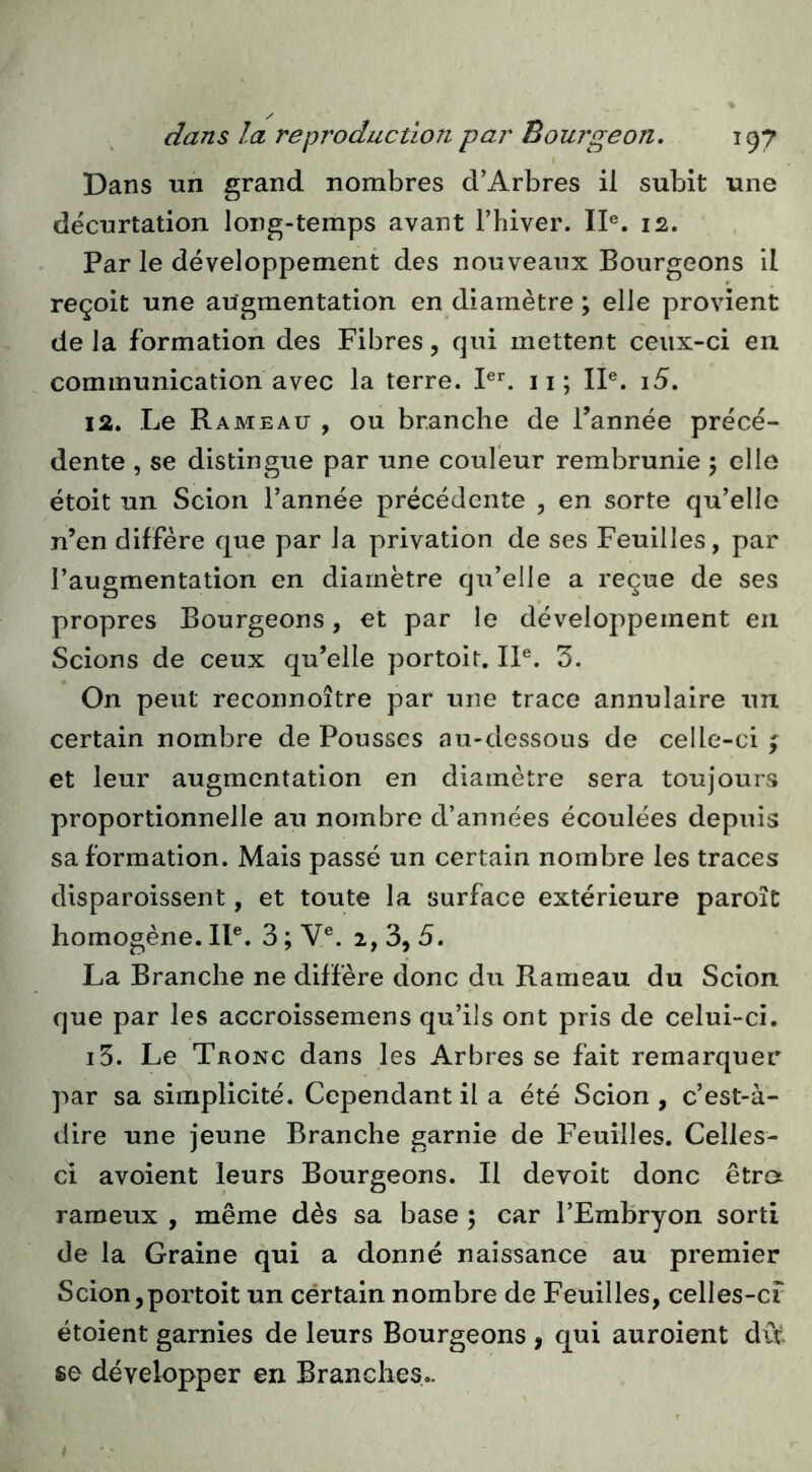 I Dans un grand nombres d’Arbres il subit une décurtation long-temps avant l’hiver. II®. 12, Par le développement des nouveaux Bourgeons il reçoit une augmentation en diamètre ; elle provient de la formation des Fibres, qui mettent ceux-ci en communication avec la terre. ii; II®. i5. 12. Le Rameau , ou branche de l’année précé- dente , se distingue par une couleur rembrunie 5 elle étoit un Scion l’année précédente , en sorte qu’elle n’en diffère que par la privation de ses Feuilles, par l’augmentation en diamètre qu’elle a reçue de ses propres Bourgeons, et par le développement en Scions de ceux qu’elle portoit. IP. 3. On peut reconnoître par une trace annulaire un certain nombre de Pousses au-dessous de celle-ci f et leur augmentation en diamètre sera toujours proportionnelle au nombre d’années écoulées depuis sa formation. Mais passé un certain nombre les traces disparoissent, et toute la surface extérieure paroît homogène. II®. 3 ; Y®. 2, 3, 5. La Branche ne diffère donc du Rameau du Scion que par les accroissemens qu’ils ont pris de celui-ci. i5. Le Tronc dans les Arbres se fait remarquer par sa simplicité. Cependant il a été Scion , c’est-à- dire une jeune Branche garnie de Feuilles. Celles- ci avoient leurs Bourgeons. Il devoit donc êtra rameux , même dès sa base ; car l’Embryon sorti de la Graine qui a donné naissance' au premier Scion,portoit un cértain nombre de Feuilles, celles-cf étoient garnies de leurs Bourgeons , qui auroient du. ee développer en Branches..