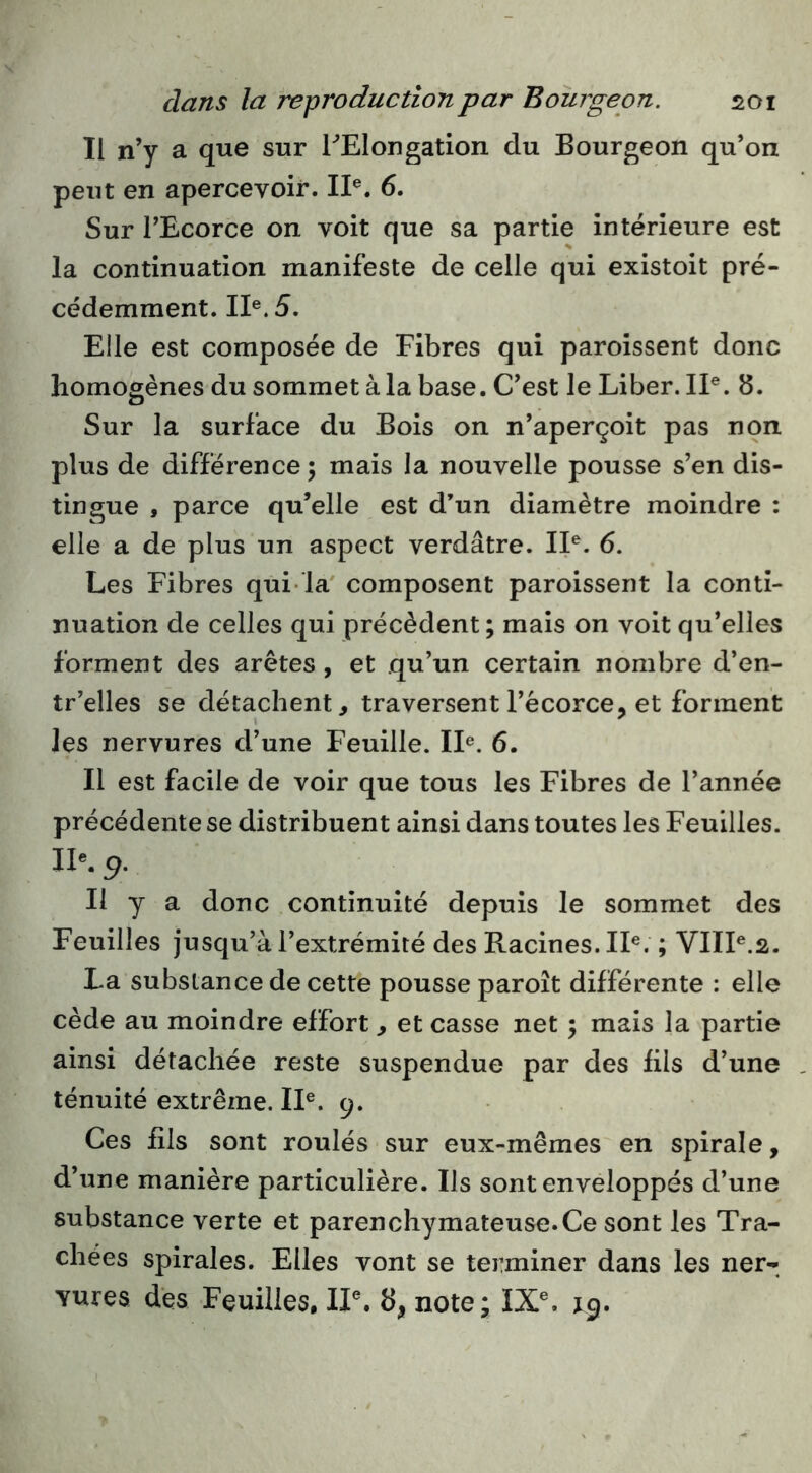 Il n’y a que sur TElongation du Bourgeon qu’on peut en apercevoir. II®. 6. Sur l’Ecorce on voit que sa partie intérieure est la continuation manifeste de celle qui existoit pré- cédemment. II®. 5. Elle est composée de Fibres qui paroissent donc homogènes du sommet à la base. C’est le Liber. IP. 8. Sur la surface du Bois on n’aperçoit pas non plus de différence; mais la nouvelle pousse s’en dis- tingue , parce qu’elle est d’un diamètre moindre : elle a de plus un aspect verdâtre. IP. 6. Les Fibres qui la' composent paroissent la conti- nuation de celles qui précèdent ; mais on voit qu’elles forment des arêtes, et qu’un certain nombre d’en- tr’elles se détachent, traversent l’écorce, et forment les nervures d’une Feuille. IP. 6. Il est facile de voir que tous les Fibres de l’année précédente se distribuent ainsi dans toutes les Feuilles. IP. 9. Il y a donc continuité depuis le sommet des Feuilles jusqu’à l’extrémité des Racines. IP. ; VHP.2. La substance de cette pousse paroît différente : elle cède au moindre effort , et casse net ; mais la partie ainsi détachée reste suspendue par des fils d’une ténuité extrême. IP. 9. Ces fils sont roulés sur eux-mêmes en spirale, d’une manière particulière. Ils sont enveloppés d’une substance verte et parenchymateuse.Ce sont les Tra- chées spirales. Elles vont se terminer dans les ner- Yures des Feuilles, IP. 8, note; IX®. 19.